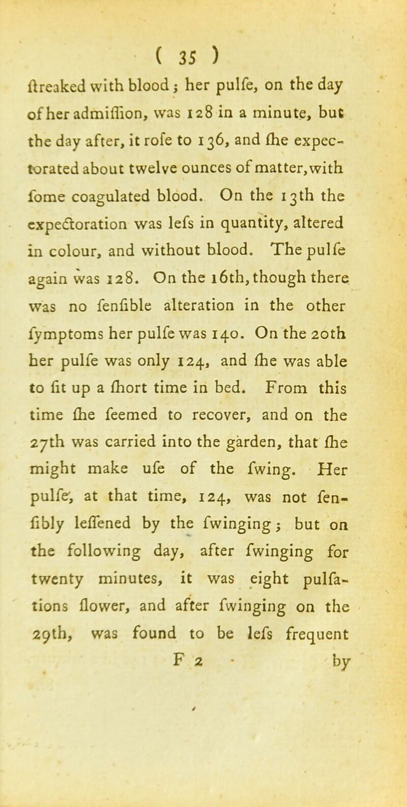 ftreaked with blood j her pulfe, on the day of her admiflion, was 128 in a minute, but the day after, it rofe to 136, and fhe expec- torated about twelve ounces of matter, with fome coagulated blood. On the 13th the expectoration was lefs in quantity, altered in colour, and without blood. The pulfe again was 228. On the 16th,though there was no fenflble alteration in the other fymptoms her pulfe was 140. On the 20th her pulfe was only 124, and fhe was able to fit up a fhort time in bed. From this time fhe feemed to recover, and on the 27th was carried into the garden, that fhe might make ufe of the fwing. Her pulfe', at that time, 124, was not fen- fibly leflened by the fwinging$ but on the following day, after fwinging for twenty minutes, it was eight pulfa- tions flower, and after fwinging on the 29th, was found to be lefs frequent F 2 'by