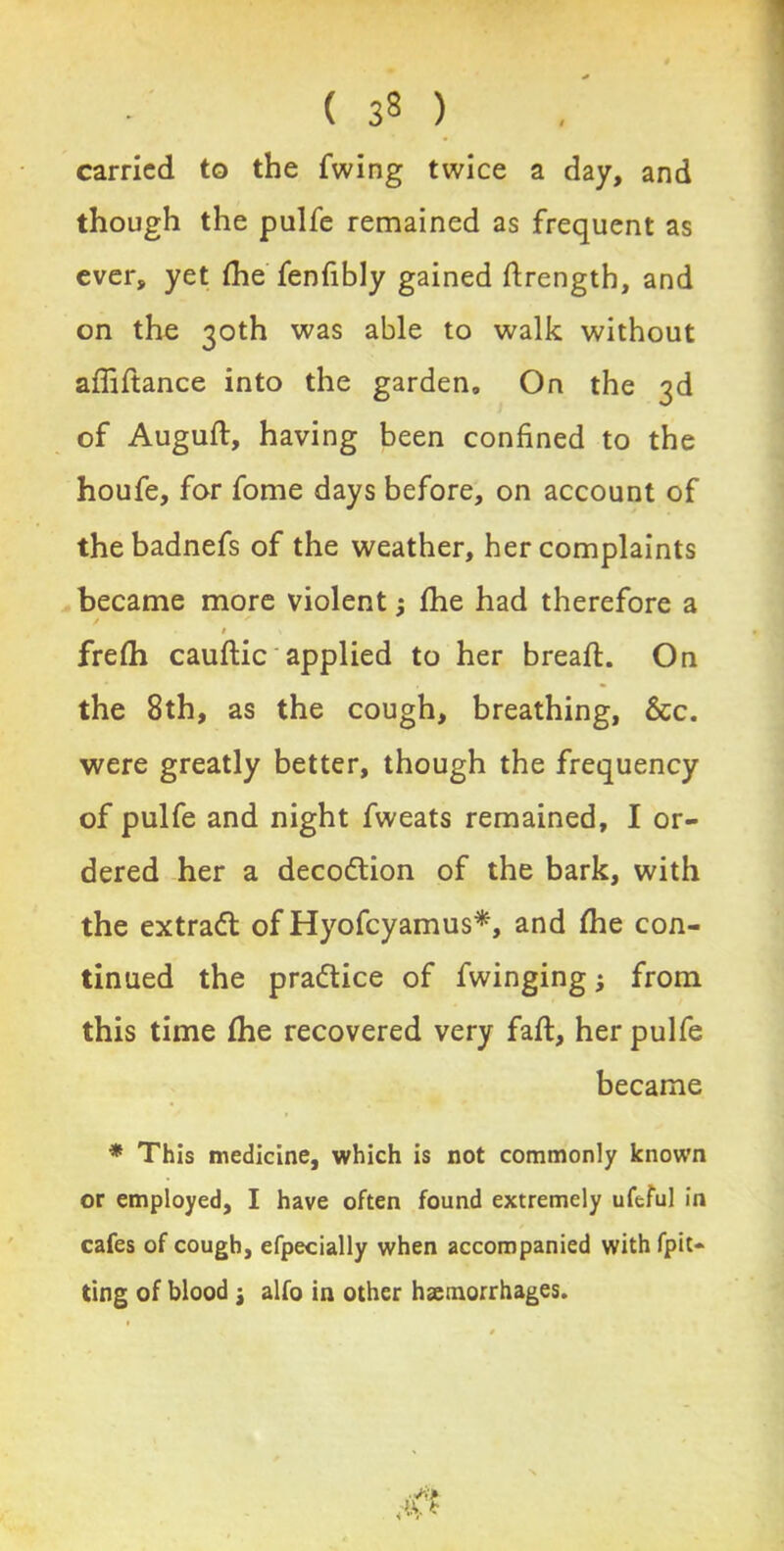 carried to the fwing twice a day, and though the pulfe remained as frequent as ever, yet (he fenfibly gained drengtb, and on the 30th was able to walk without afiiftance into the garden. On the 3d of Augufl, having been confined to the houfe, for fome days before, on account of thebadnefs of the weather, her complaints became more violent; (he had therefore a # \ frefh cauftic applied to her bread;. On the 8th, as the cough, breathing, &c. were greatly better, though the frequency of pulfe and night fweats remained, I or- dered her a decoftion of the bark, with the extradl of Hyofcyamus*, and (he con- tinued the practice of fwinging; from this time (he recovered very fad;, her pulfe became * This medicine, which is not commonly known or employed, I have often found extremely ufeful in cafes of cough, efpecially when accompanied with fpit* ting of blood j alfo in other haemorrhages.