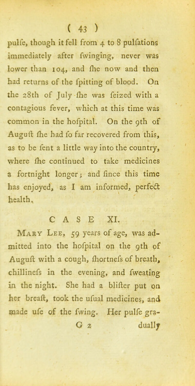 pulle, though it fell from 4 to 8 pulfations immediately after fwinging, never was lower than 104, and the now and then had returns of the fpitting of blood. On the 28th of July fhe was feized with a contagious fever, which at this time was common in the hofpital. On the 9th of Auguft fhe had fo far recovered from this, as to be fent a little way into the country, where fhe continued to take medicines a fortnight longer; and ftnce this time has enjoyed, as I am informed, perfect health. C A S E XL Mary Lee, 59 years of age, was ad- mitted into the hofpital on the 9th of Auguft with a cough, ftiortnefs of breath, chillinefs in the evening, and fweating in the night. She had a blitter put on her breaft, took the ufual medicines, and made ufe of the fwing. Her pulfe gra- G 2 dually