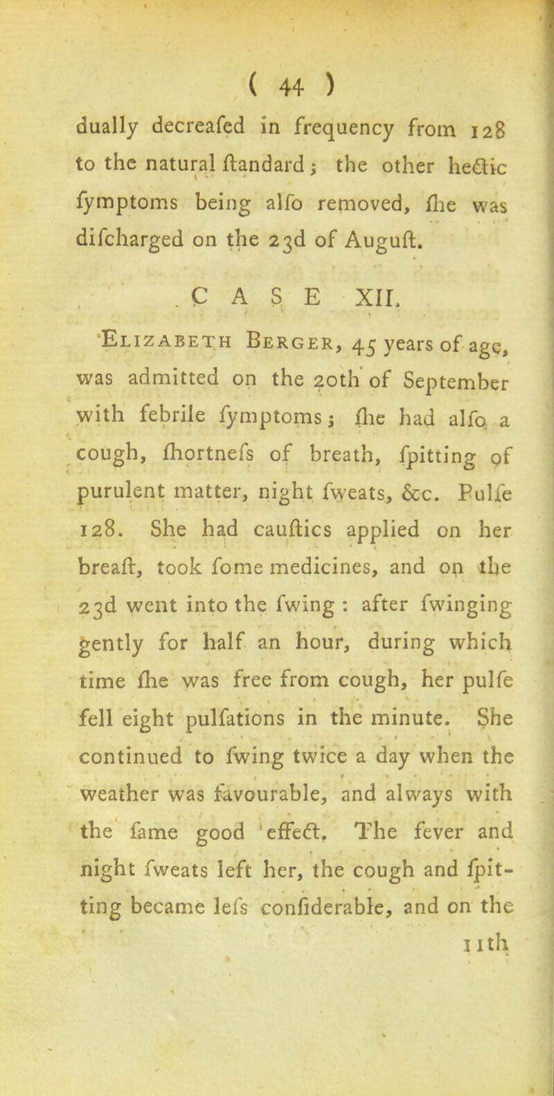dually decreafed in frequency from 128 to the natural standard; the other he&ic fymptoms being alfo removed, fhe was . * difcharged on the 23d of Auguft. .CASE xir, Elizabeth Berger, 43 years of age, was admitted on the 20th' of September with febrile fymptoms 5 (he had alfo a cough, fhortnefs of breath, fpitting of purulent matter, night fweats, &c. Pulfe 128. She had cauftics applied on her bread:, took fome medicines, and on the 23d went into the fwing : after fwinging gently for half an hour, during which time die was free from cough, her pulfe fell eight pulfations in the minute. She continued to fwing twice a day when the 4 weather was favourable, and always with the fame good 'effect. The fever and night fweats left her, the cough and fpit- ting became lefs confiderable, and on the nth