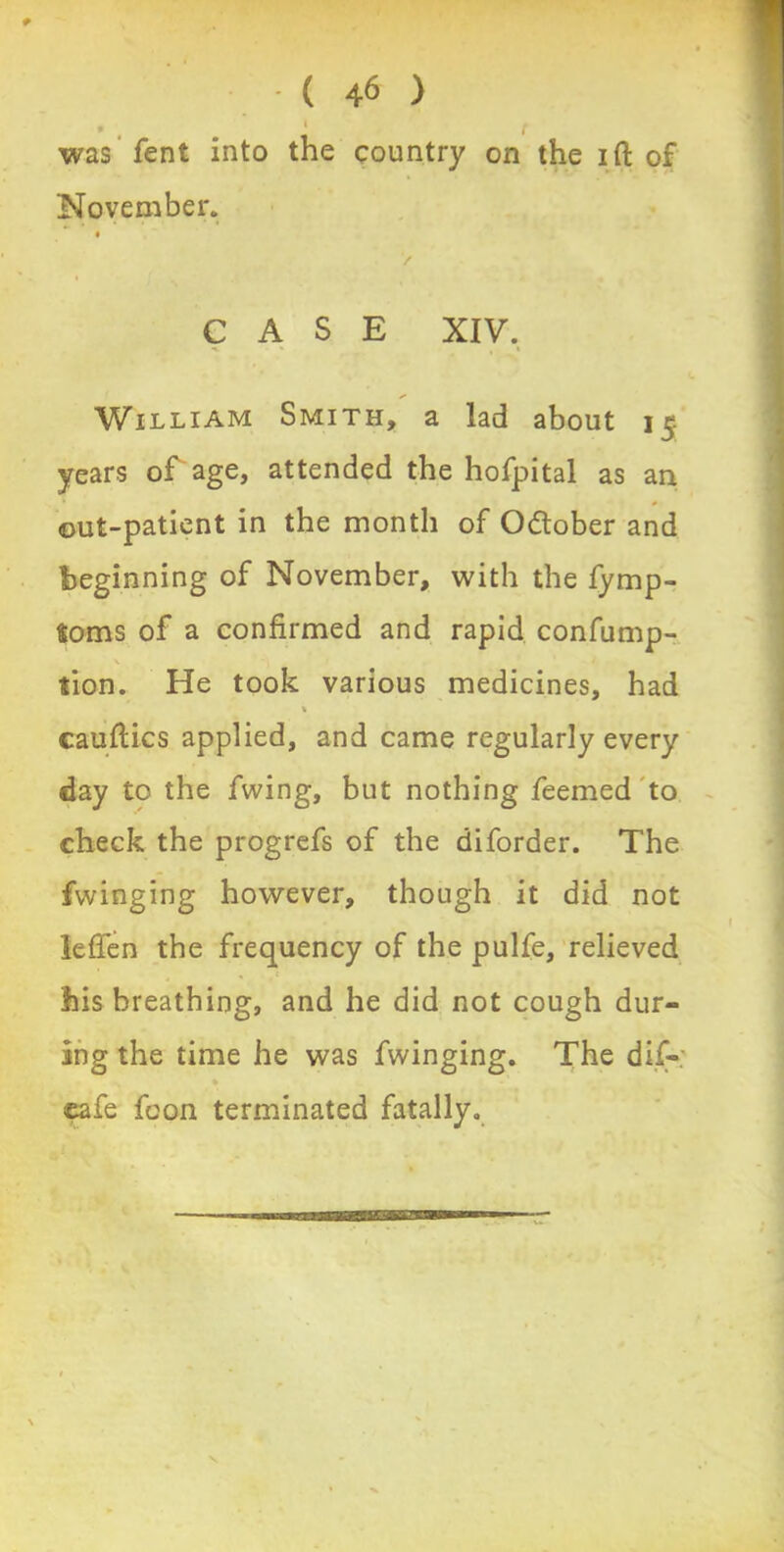 * , . ' t was fent into the country on the ift of November. */ CASE XIV. William Smith, a lad about 15 years or age, attended the hofpital as an out-patient in the month of October and beginning of November, with the fymp- toms of a confirmed and rapid confump- tion. He took various medicines, had * cauftics applied, and came regularly every day to the fwing, but nothing feemed to check the progrefs of the diforder. The fwinging however, though it did not leffen the frequency of the pulfe, relieved his breathing, and he did not cough dur- ing the time he was fwinging. The dif- cafe fcon terminated fatally.