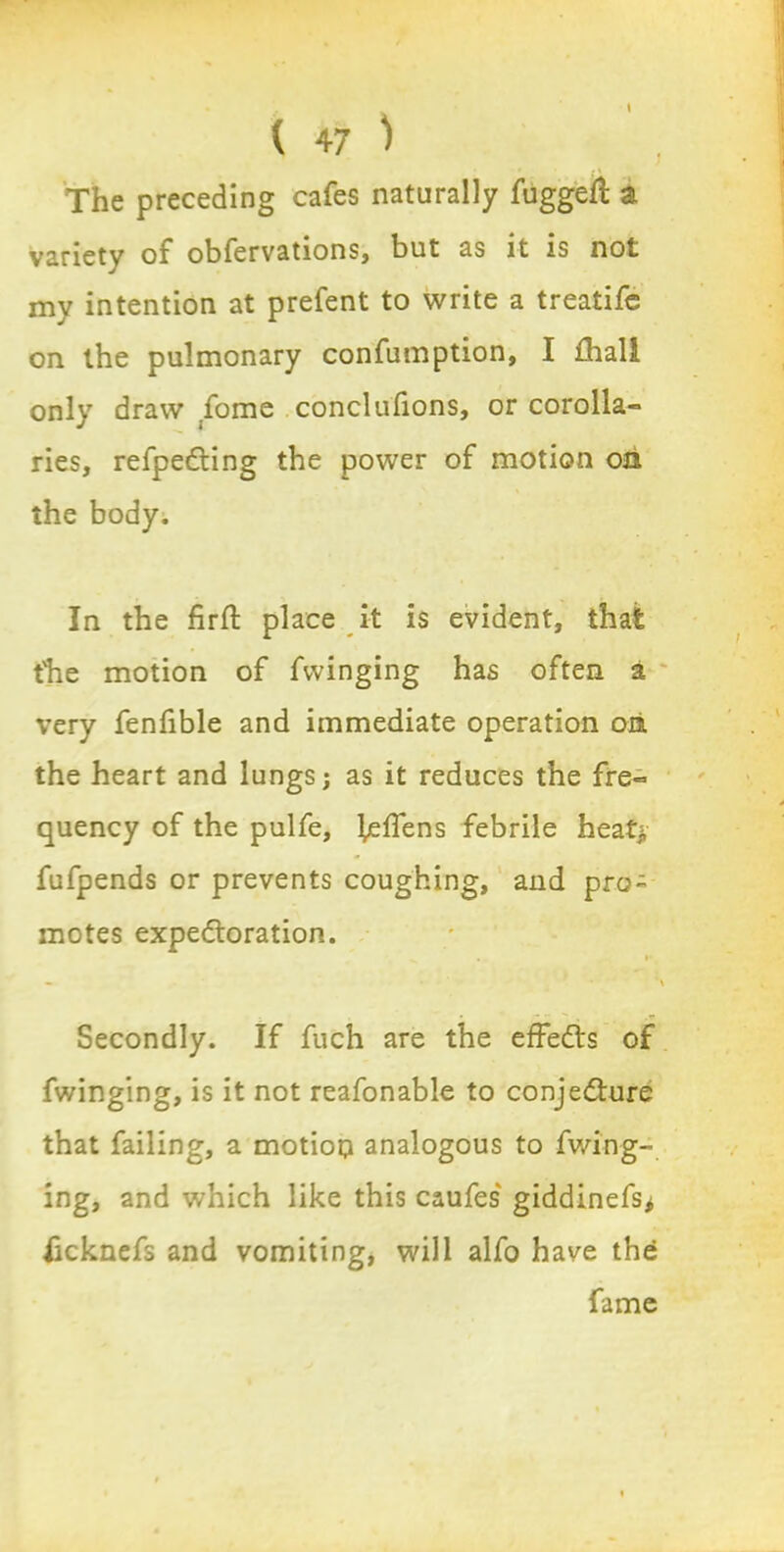 The preceding cafes naturally fugged; a variety of obfervations, but as it is not mv intention at prefent to write a treatife on the pulmonary confumption, I fhall only draw fome conclufions, or corolla- ries, refpeCting the power of motion on the body. In the firffc place it is evident, that the motion of fwinging has often a very fenfible and immediate operation on the heart and lungs; as it reduces the fre- quency of the pulfe, l^ffens febrile heat* fufpends or prevents coughing, and pro- motes expectoration. Secondly. If fuch are the effects of fwinging, is it not reafonable to conjecture that failing, a motion analogous to fwing- ing, and which like this caufes giddinefs* iicknefs and vomiting, will alfo have the fame