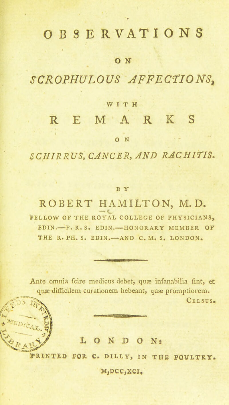 OBSERVATIONS O N SCR OPHUL0 US AFFE CtlO NS, WITH REMARKS 0 N SCH1RRUS, CANCER, AND RACHITIS. B Y ROBERT HAMILTON, M. D. FELLOW OF THE ROYAL COLLEGE OF PHYSICIANS, EDIN.—F. R.S. EDIN.—HONORARY MEMBER OF THE R. PH. S. EDIN.—AND C. M. S. LONDON. Ante omnia fcire medicus debet, quse infanabilia Tint, et quae difficilem curationem hebeant, quas promptiorem. Celsus. LONDON: M,DCC,XCI,