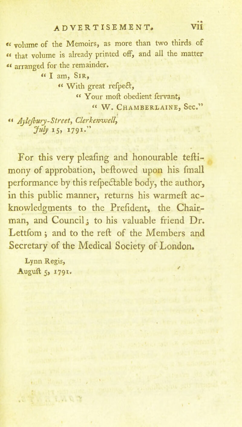 u volume of the Memoirs, as more than two thirds of if that volume is already printed off, and all the matter tt arranged for the remainder. “ I am, Sir, “ With great refpefl, “ Your moil obedient fervant, “ W. Chamberlaine, Sec.” t “ AjleJbury-Street, Clerkennvell, July 15, 1791.” For this very pleafing and honourable tefti- mony of approbation, beftowed upon his fmall performance by this refpe£table body, the author, in this public manner, returns his warmeft ac- knowledgments to the Prefident, the Chair- man, and Council i to his valuable friend Dr. Lettfom ; and to the reft of the Members and Secretary of the Medical Society of London. Lynn Regis,