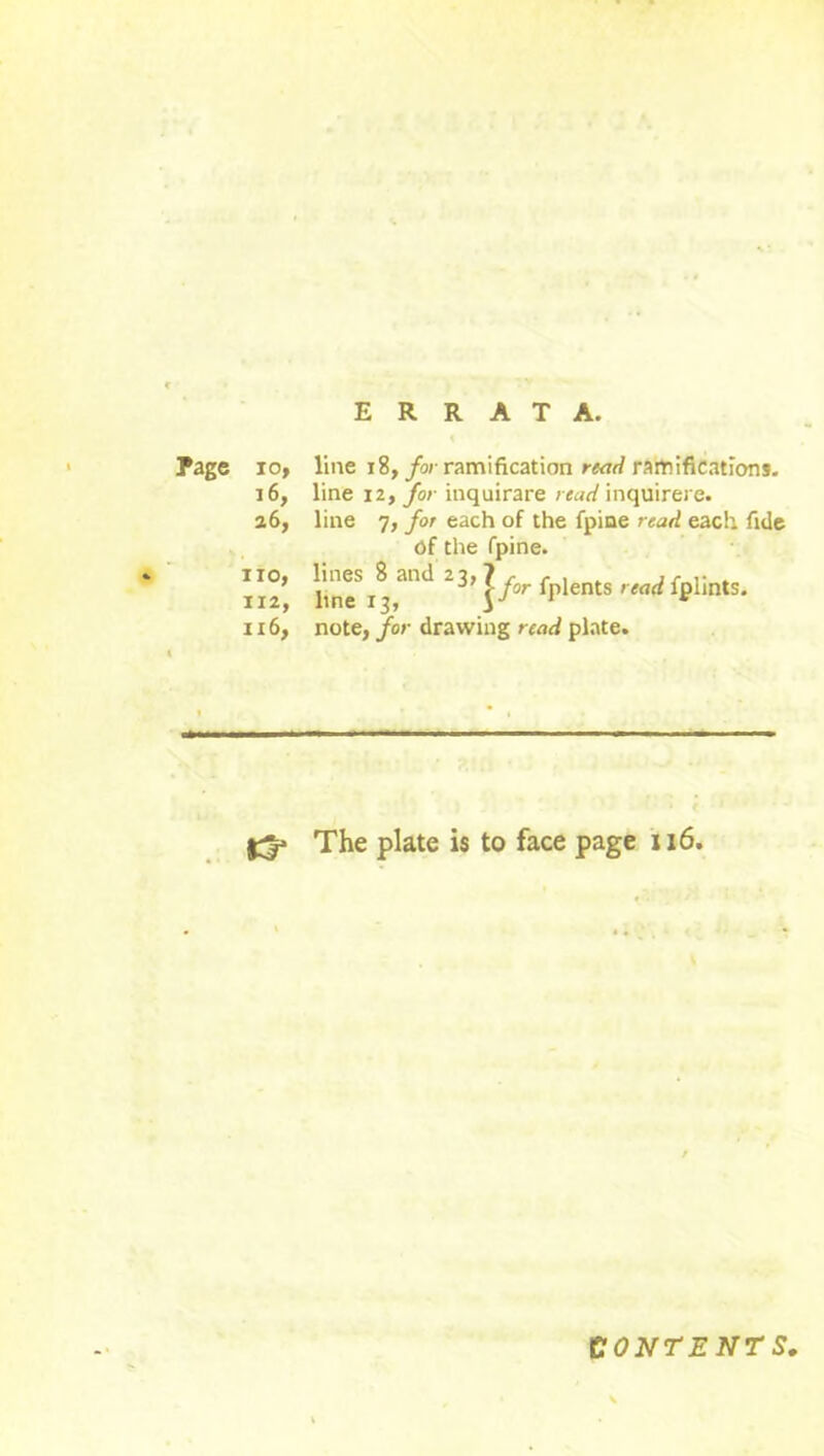 • ■ ERRATA. Page io, line 18, for ramification read ramifications. x6, line 12, for inquirare read inquirere. 26, line 7, for each of the fpine read each fide of the fpine. no, lines 8 and 23,1 r , . . ,r . 112, line 13, 3 j/or fplents fplmts. ix6, note, for drawing read plate. The plate is to face page 116. CONTENTS,