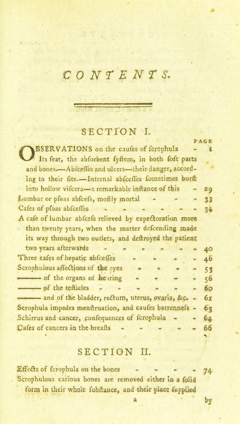 section I. PAGE Observations on the caufes of fcrophuia - i Its feat, the abforbent fyftem, in both foft parts and bones.—Abfcefles and ulcers—their danger, accord- ing to their fite.'—Internal abfcefles fometimes burffc into hollow vifcera—a remarkable inftance of this - 29 Lumbar or pfoas abfcefs, moftly mortal - ■ • 33 Cafes of pfoas abfcefles - - - - - - 34. A cafe of lumbar abfcefs relieved by expe&oration more than twenty years, when the matter defeending made its way through two outlets, and deftroyed the patient two years afterwards - - - - - - 40 Three cafes of hepatic abfcefles - - - - 46 Scrophulous aftedtions of the eyes » * - - 53 — of the organs of he iring - - » - 56 of the tefticles ------ 60 — ■ and of the bladder, reftum, uterus, ovaria, &c. - 61 Scrophula impedes menftruation, and caufes barrennefs - 63 Schirrus and cancer, ponfequences of fcrophuia - - 64 Cafes of cancers in the breafts - - - - - 66 * 1 *1 SECTION II. Effefts of fcrophuia on the bones - Scrophulous carious bones are removed either in a folid form in their whole fubftancc, and their place fupplied a 74 by