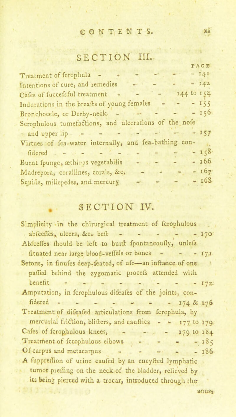 SECTION III. PAGE Treatment of fcrophula ------- 141 Intentions of cure, and remedies - - - -142 Cafes of fuccefsful treatment - - - i44t0I£4 Indurations in the breafts of young females - - - 1 55 Bronchoceie, or Derby-neck- - — - - - 156 Scrophuious tumefadlions, and ulcerations of the nofe and upper lip Virtues of fea-water internally, fidered - - - ' - Burnt fpunge, aethieps vegetabilis Madrepora, corallines, corals, See, Sauiils, millepedes, and mercury - - J57 and fea-bathing con- - iS i . - - - 166 - . - - 167 _ 168 . SECTION IV. Simplicity in the chirurgical treatment of fcrophulous abfeefles^ ulcers, &c. bell - - - - - 170 Ablcelfes fliould be left to burll fpontaneoully, unlef3 fituated near large blood-veffels or bones - - -17,1 Setons, in finufes deap-feated, of ufe—an inftance of one palled behind the zygomatic procefs attended with benefit - -- -- -- - 17a Amputation, in fcrophulous difeafes of the joints, con- fidered - - - - - - -174& 1.76 Treatment of difeafed articulations from fcrophula, by mercurial fridlion, blillers,. and caullics - 1- 17710179 Cafes of fcrophulous knees, - - . - 179 to 184 Treatment of fcrophulous elbows - - - - 185 Of carpus and metacarpus _____ j86 A fuppreifion of urine caufed by an eneyfted lymphatic tumor pieiling on the neck of the bladder, relieved by its being pierced with a trocar, introduced through the an usj