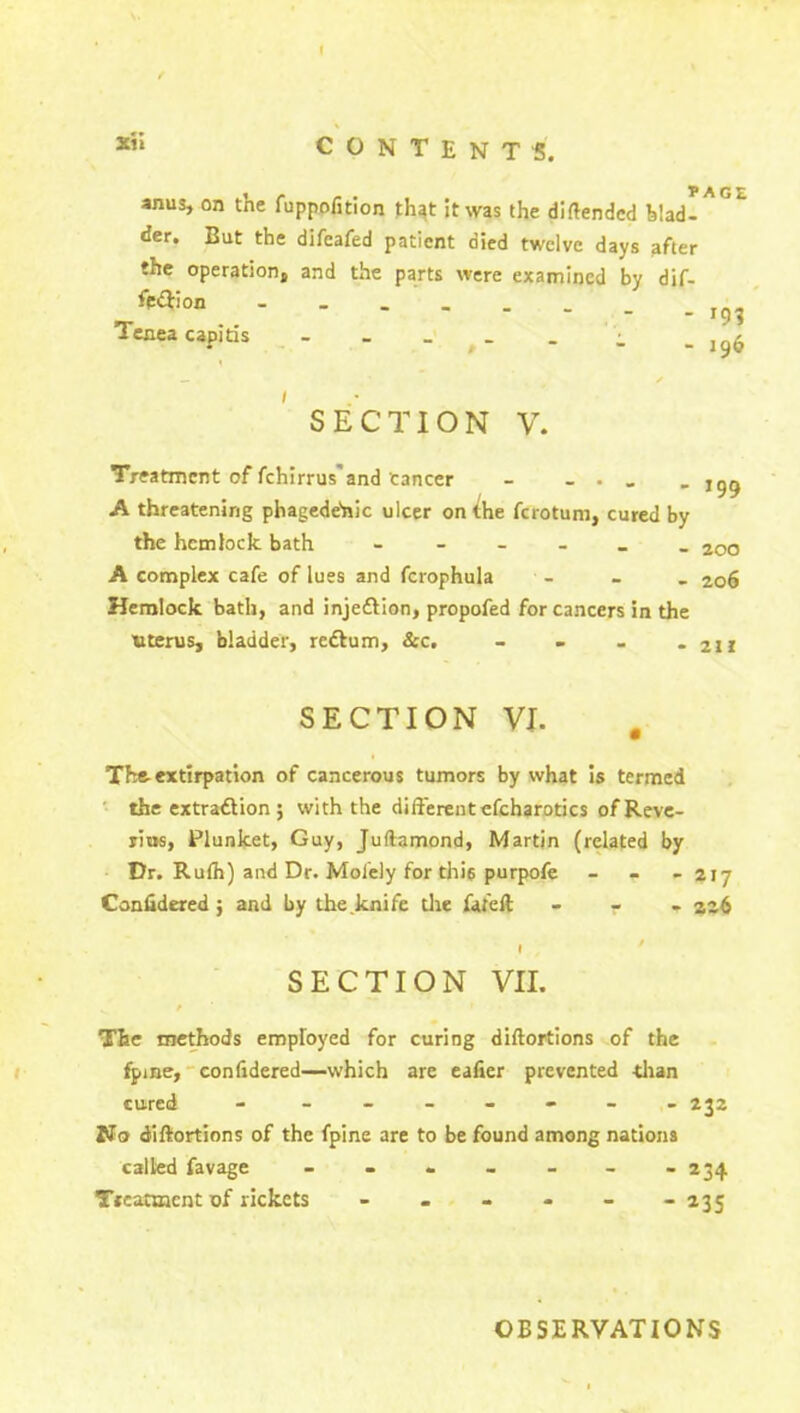 I Xii CONTENTS. anus, on the fuppofition that it was the diftendcd V.adl ^ ° der. But the difeafed patient died twelve days after the operation, and the parts were examined by dif- fe&ion - J9? Tenea capitis - - - . . _ ,9$ - 199 SECTION V. Treatment of fchirrus and Cancer - _ . A threatening phagede'nic ulcer on the ferotunr, cured by the hemlock bath ______ 200 A complex cafe of lues and fcrophula - 20S Hemlock bath, and injedlion, propofed for cancers in the Uterus, bladder, redlum, &c. _ - - - 211 SECTION VI. The-extirpation of cancerous tumors by what is termed the extradtion; with the differentefcharotics of Reve- rins, Plunket, Guy, Juftamond, Martin (related by Dr. Rulh) and Dr. Molely for this purpofe - 217 Confidered ; and by the knife die fa tell - 226 1 > SECTION VII. / The methods employed for curing diftortions of the fpine, confidered—which are eafier prevented than cured - _______ 232 No diftortions of the fpine are to be found among nations called favage ------- 234 Treatment of rickets ------ 235 OBSERVATIONS