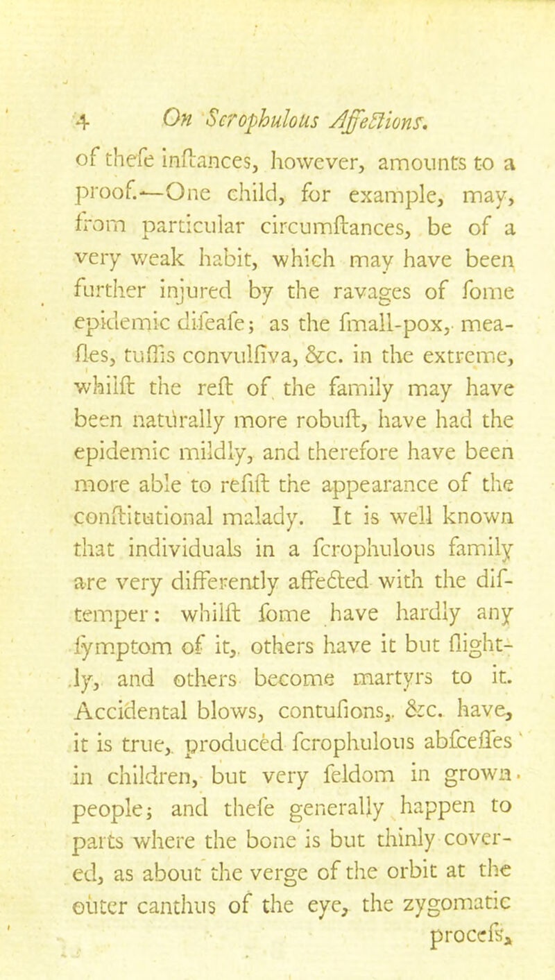 of thefe inftances, however, amounts to a proof.—-One child, for example, may, from particular circumftances, be of a very weak habit, which may have been further injured by the ravages of fome epidemic difeafe; as the fmall-pox, mea- fies, tuffs convulliva, &c. in the extreme, i whilft the reft of the family may have been naturally more robuft, have had the epidemic mildly, and therefore have been more able to refill the appearance of the constitutional malady. It is well known that individuals in a fcrophulous family are very differently affedled with the dis- temper : whilft fome have hardly any fymptom of it, others have it but flight- ly, and others become martyrs to it. Accidental blows, contufions,. &c. have, it is true,, produced fcrophulous abfeeffes in children, but very feldom in grown, people; and thefe generally happen to parts where the bone is but thinly cover- ed, as about the verge of the orbit at the outer canthus of the eye, the zygomatic p roods*