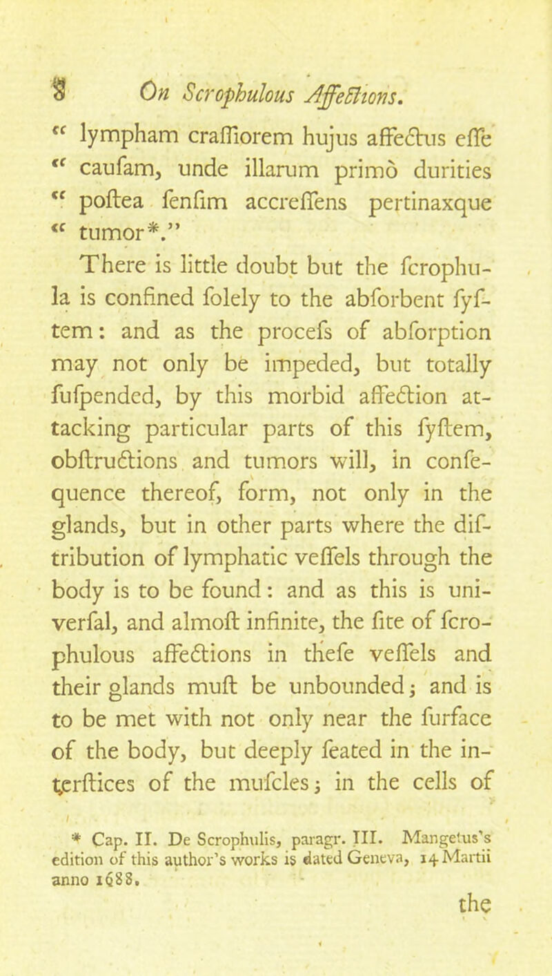 “ lympham craffiorem hujus affedtus effe tc caufam, unde illarum primo durities Cf poftea fenfim accreffens pertinaxque <c tumor*.” There is little doubt but the fcrophu- la is confined folely to the abforbent fyf- tem: and as the procefs of abforption may not only be impeded, but totally fufpended, by this morbid affedtion at- tacking particular parts of this fyftem, obftrudtions and tumors will, in confe- v quence thereof, form, not only in the glands, but in other parts where the dis- tribution of lymphatic veffels through the body is to be found: and as this is uni- verfal, and almoft infinite, the fite of fcro- phulous affedtions in thefe veffels and their glands muff be unbounded and is to be met with not only near the furface of the body, but deeply feated in the in- t»erftices of the mufcles in the cells of / . L * * Cap. II. De Scrophulis, paragr. Til. Mangetus’s edition of this author’s works is dated Geneva, i^Martii anno iq88.