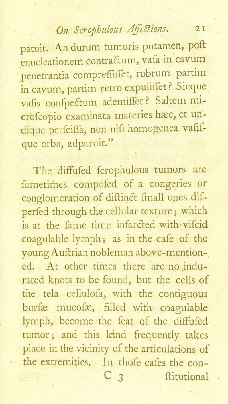 patuit. An durum tumoris putamen, poft cnucleadonem contradfum, vafa in cavum penetrantia comprefFifFet, rubrum partim in cavum, partim retro expuliffet? Sicque vafis cqnfpedtum ademifFet ? Saltern mi- crofcopio examinata materies haec, et un- dique perfciffa, non nifi homogenea vaftl- que orba, adparuit.” 1 The difFufed fcrophulous tumors are fometimes compofed of a congeries or conglomeration of diftindt fmall ones dil- perfed through the cellular texture j which is at the fame time infardted withwifcid coagulable lymph j as in the cafe of the young Auftrian nobleman above-mention- ed. At other times there are no.indu- rated knots to be found, but the cells of the tela cellulofa, with the contiguous burfas mucofas, filled with coagulable lymph, become the feat of the difFufed tumor j and this kind frequently takes place in the vicinity of the articulations of the extremities, In thofe cafes the con- C 3 flitutional 1