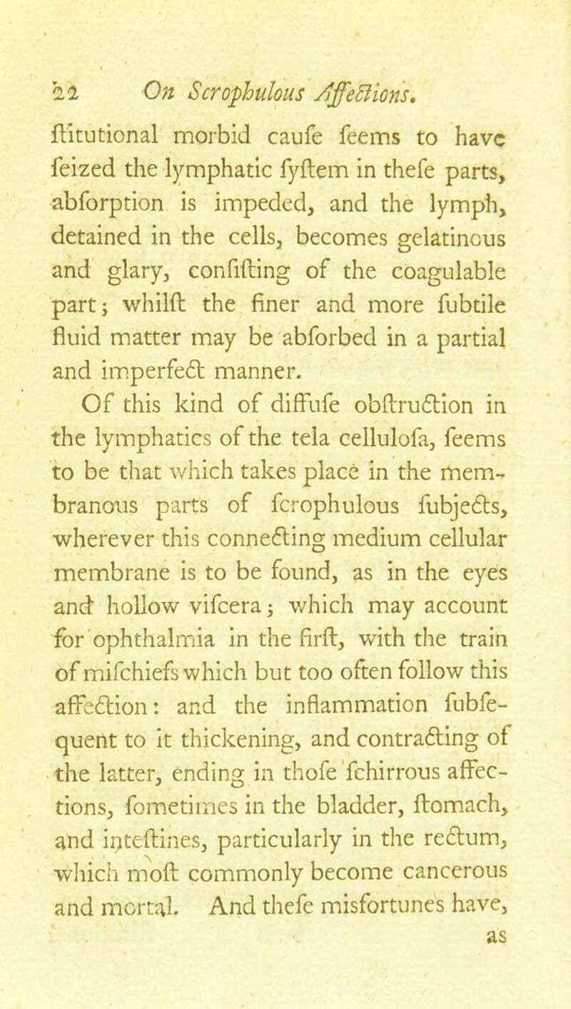 ftitutional morbid caufe Teems to have feized the lymphatic fyftem in thefe parts, abforption is impeded, and the lymph, detained in the cells, becomes gelatinous and glary, confiding of the coagulable part; whild the finer and more fubtile fluid matter may be abforbed in a partial and imperfect manner. Of this kind of diffufe obdruCtion in the lymphatics of the tela cellulofa, feems to be that which takes place in the merm branous parts of fcrophulous fubjeCts, wherever this connecting medium cellular membrane is to be found, as in the eyes and hollow vifeera; which may account for ophthalmia in the fird, with the train of mifehiefs which but too often follow this affeCtion: and the inflammation fubfe- quent to it thickening, and contracting of the latter, ending in thofe fchirrous affec- tions, fometimes in the bladder, ftomach, and ii>tedines, particularly in the reCtum, which mod commonly become cancerous and mortal. And thefe misfortunes have, as