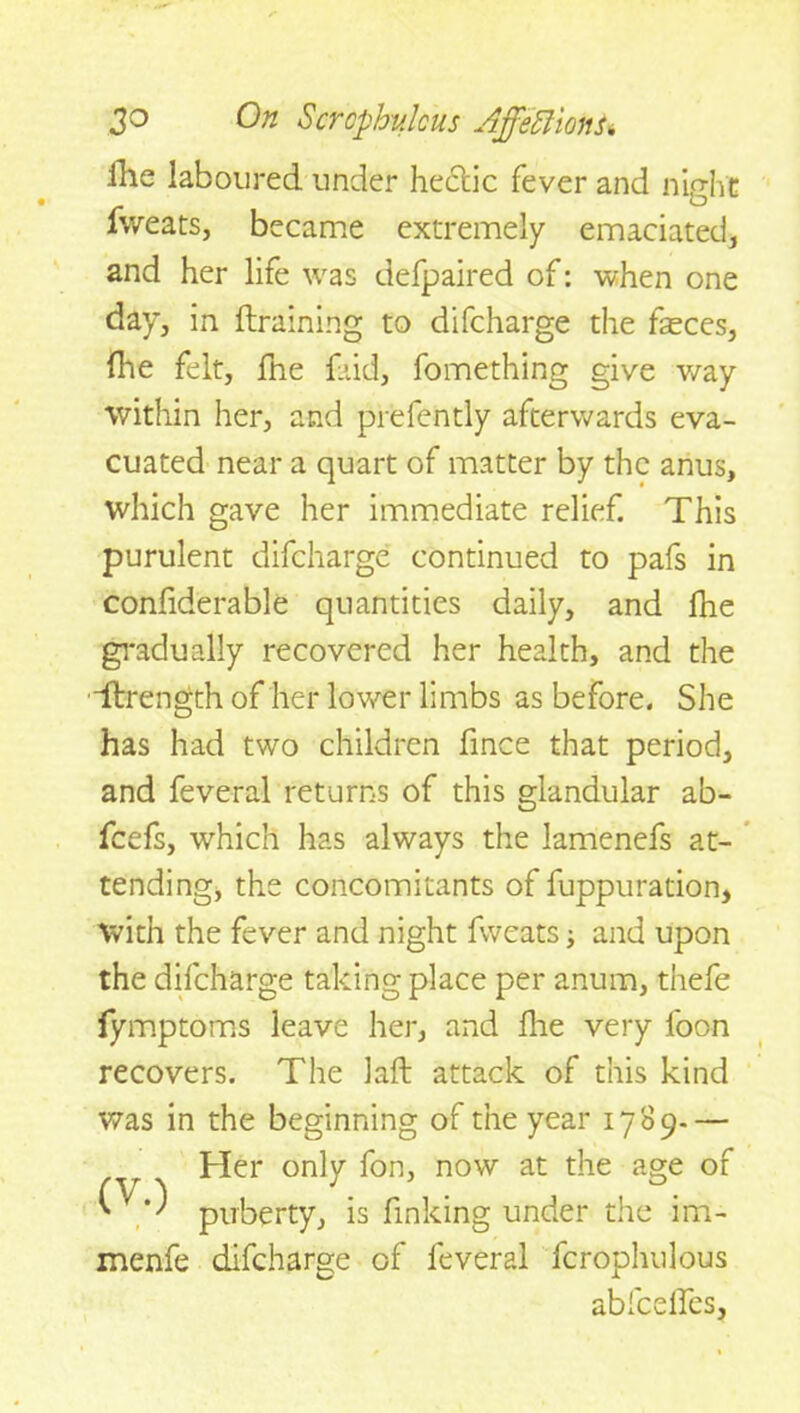 ilie laboured under hectic fever and night fweats, became extremely emaciated, and her life was defpaired of: when one day, in draining to difcharge the feces, (he felt, (he faid, fomething give way within her, and prefently afterwards eva- cuated near a quart of matter by the anus, which gave her immediate relief. This purulent difcharge continued to pafs in confiderable quantities daily, and fhe gradually recovered her health, and the dlrength of her lower limbs as before. She has had two children fince that period, and feveral returns of this glandular ab- fcefs, which has always the lamenefs at- tending, the concomitants of fuppuration, with the fever and night fweats; and upon the difcharge taking place per anum, thefe lymptoms leave her, and die very loon recovers. The laft attack of this kind was in the beginning of the year 1789.— Her only fon, now at the age of puberty, is finking under the im- menfe difcharge of feveral fcrophulous abfceffes,