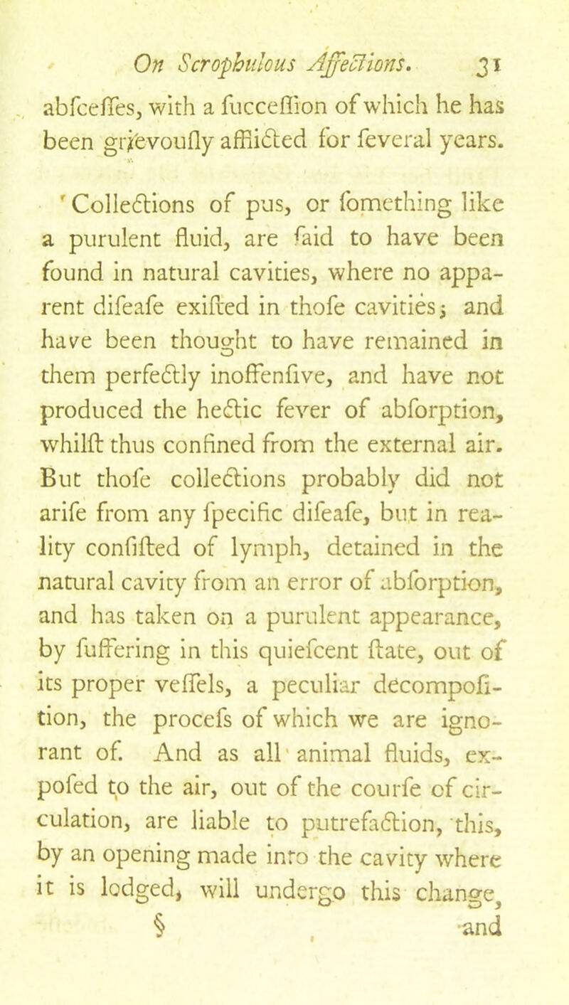 abfcefifes, with a fucceflion of which he has been grjevoufly affiiCted for feveral years. ' Cohesions of pus, or fomething like a purulent fluid, are ^aid to have been found in natural cavities, where no appa- rent difeafe exifted in thofe cavities and have been thought to have remained in them perfectly inoffenfive, and have not produced the heCtic fever of abforption, whilfl: thus confined from the external air. But thofe collections probably did not arife from any fpecific difeafe, but in rea- lity confifted of lymph, detained in the natural cavity from an error of abforption, and has taken on a purulent appearance, by fuffering in this quiefcent fiate, out of its proper velfels, a peculiar decompofi- tion, the procefs of which we are igno- rant of. And as all animal fluids, ex- pofed to the air, out of the courfe of cir- culation, are liable to putrefaction, this, by an opening made into the cavity where it is lodged, will undergo this change, § and