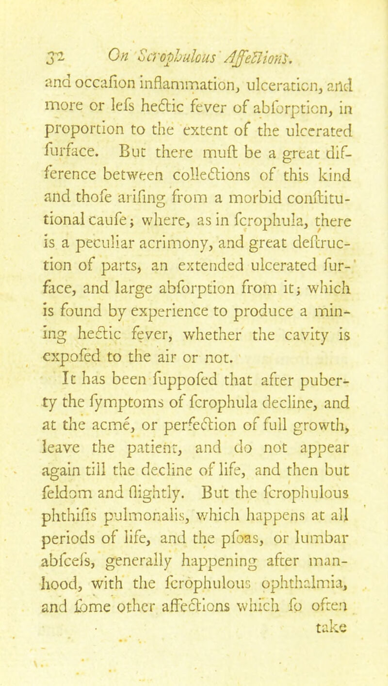 ana occafion inflammation, ulceration, and more or lels heCtic fever of ablorpticn, in proportion to the extent of the ulcerated furface. But there muff be a great dif- ference between collections of this kind and thofe arifing from a morbid conftitu- tionalcaufe; where, as in fcrophula, there is a peculiar acrimony, and great defer uc^ tion of parts, an extended ulcerated fur- face, and large abforption from it; which is found by experience to produce a min- ing heftic fever, whether the cavity is expofed to the air or not. It has been fuppofed that after puber- ty the fymptoms ot fcrophula decline, and at the acme, or perfection of full growth, leave the patient, and do not appear again till the decline of life, and then but feldom and (lightly. But the fcrophulous phthifls pulmonalis, which happens at all periods of life, and the pfoas, or lumbar abfeefs, generally happening after man- hood, with the fcrophulous ophthalmia, and Home other affections which fo often take