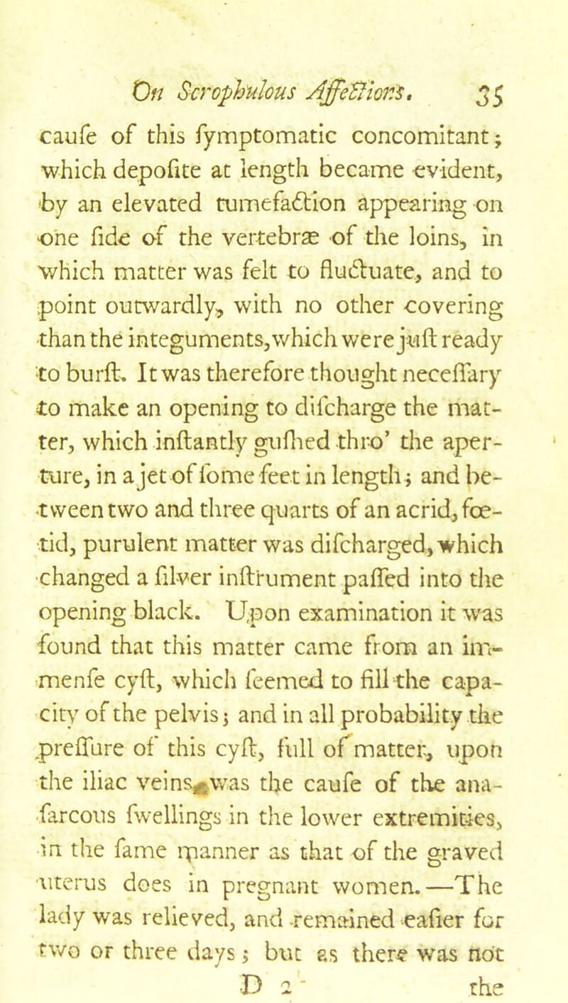 caufe of this fymptomatic concomitant; which depofite at length became evident, by an elevated tumefaction appearing on one fide of the vertebrae of the loins, in which matter was felt to fluctuate, and to point outwardly, with no other covering than the integuments, which were juft ready •to burft. It was therefore thought neceflary to make an opening to dilcharge the mat- ter, which inftantly gufhed thro’ the aper- ture, in a jet of fome feet in length; and be- tween two and three quarts of an acrid, foe- tid, purulent matter was difcharged, which changed a fll-ver inftrument palled into the opening black. Upon examination it was found that this matter came from an in> menfe cyft, which feemed to fill the capa- city of the pelvis; and in all probability the preflure of this cyft, full of matter, upon the iliac veins^was the caufe of the ana- farcous fwellings in the lower extremities, in the fame rpanner as that of the graved uterus does in pregnant women.—The lady was relieved, and -remained eafier for two or three days; but as there was not D 2' the