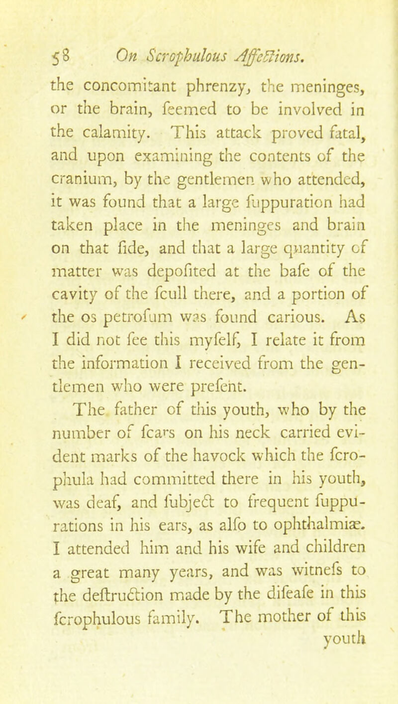 the concomitant phrenzy, the meninges, or the brain, Teemed to be involved in the calamity. This attack proved fatal, and upon examining the contents of the cranium, by the gentlemen who attended, it was found that a large fjppuration had taken place in the meninges and brain on that fide, and that a large quantity of matter was depofited at the bafe of the cavity of the fcull there, and a portion of the os petrofum was found carious. As I did not fee this myfelf, I relate it from the information I received from the gen- tlemen who were prefent. The father of this youth, who by the number of fears on his neck carried evi- dent marks of the havock which the fero- phula had committed there in his youth, was deaf, and fubjedt to frequent fuppu- rations in his ears, as alfo to ophthalmias I attended him and his wife and children a great many years, and was witnefs to the deftrudtion made by the difeafe in this fcrophulous family. The mother of this youth