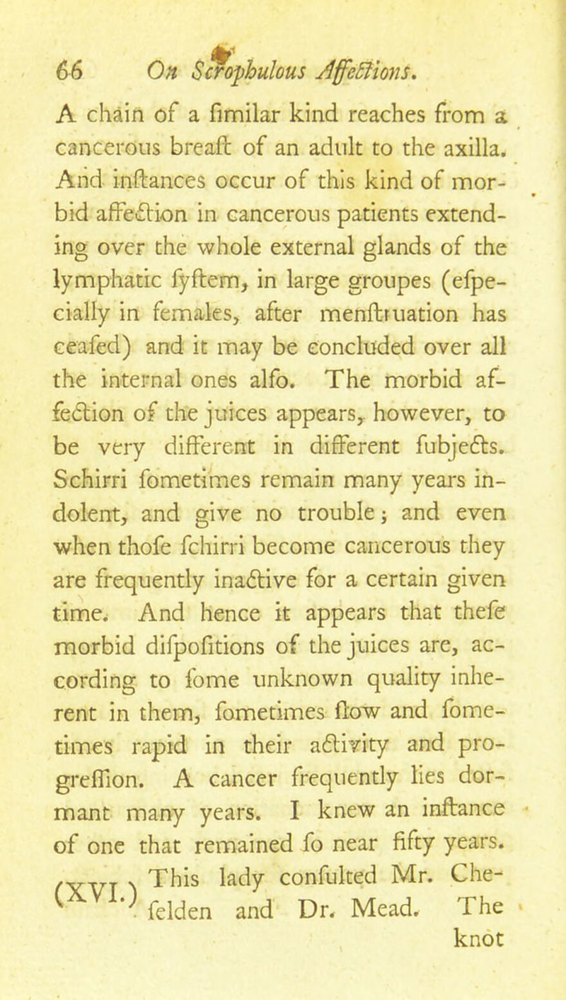A chain of a fimilar kind reaches from a cancerous breafc of an adult to the axilla. And inflances occur of this kind of mor- bid affection in cancerous patients extend- ing over the whole external glands of the lymphatic fyftem, in large groupes (efpe- cially in females, after menftruation has ceafed) and it may be concluded over all the internal ones alfo. The morbid af- fection of the juices appears,, however, to be very different in different fubjefts. Schirri fometimes remain many years in- dolent, and give no trouble; and even when thofe fchirri become cancerous they are frequently inadtive for a certain given time. And hence it appears that thefe morbid difpofitions of the juices are, ac- cording to fome unknown quality inhe- rent in them, fometimes flow and fome- times rapid in their activity and pro- greffion. A cancer frequently lies dor- mant many years. I knew an inftance of one that remained fo near fifty years. . . This lady confulted Mr. Che- felden and Dr. Mead. The knot