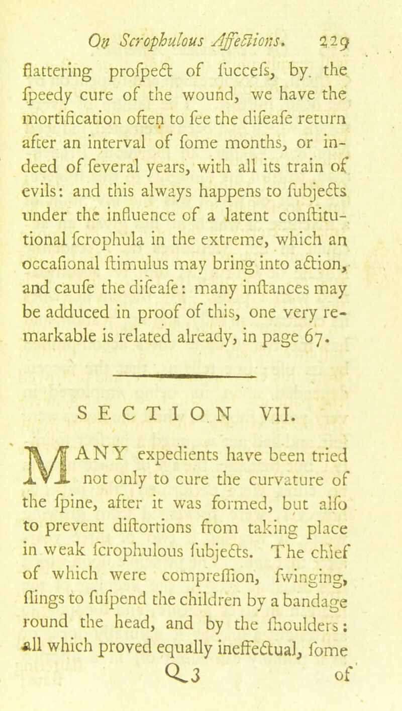 flattering profpedt of fuccefi, by. the Ipeedy cure of the wound, we have the mortification often to fee the difeafe return 1 after an interval of fome months, or in- deed of feveral years, with all its train of evils: and this always happens to fubjedts under the influence of a latent conftitu- tional fcrophula in the extreme, which an occafional ftimulus may bring into adtion, and caufe the difeafe: many inftances may be adduced in proof of this, one very re- markable is related already, in page 67. SECTION VII. MANY expedients have been tried not only to cure the curvature of the fpine, after it was formed, but alfo to prevent diftorrions from taking place in weak fcrophulous fubjedts. The chief of which were comprefiion, fwinging, flings to fufpend the children by a bandage round the head, and by the fhoulders: all which proved equally ineffedtual, fome 0.3 Of