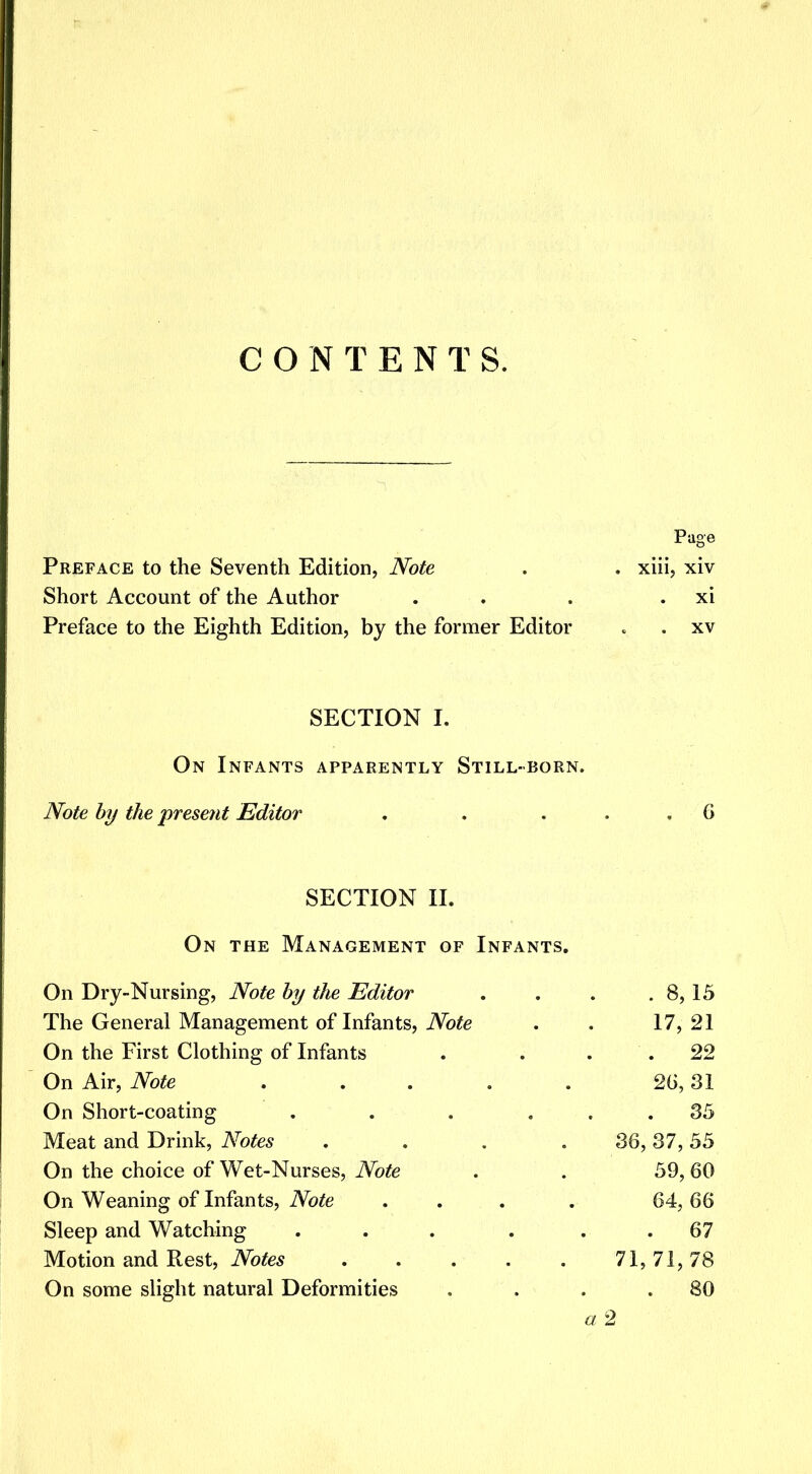 CONTENTS. Preface to the Seventh Edition, Note Short Account of the Author Preface to the Eighth Edition, by the former Editor Page xiii, xiv xi . xv SECTION I. On Infants apparently Still-born. Note by the present Editor SECTION II. On the Management of Infants. On Dry-Nursing, Note by the Editor . . . . 8, 15 The General Management of Infants, Note . . 17, 21 On the First Clothing of Infants . . 22 On Air, Note . . . . 26,31 On Short-coating . . . ... 35 Meat and Drink, Notes .... 36, 37, 55 On the choice of Wet-Nurses, Note . . 59, 60 On Weaning of Infants, Note ... . 64, 66 Sleep and Watching . . . . . .67 Motion and Rest, Notes 71,71,78 On some slight natural Deformities . . . .80 a 2