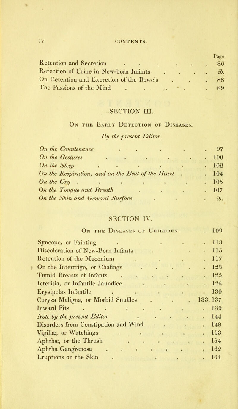 Page Retention and Secretion . . ... 8(3 Retention of Urine in New-born Infants .... ib. On Retention and Excretion of the Bowels . . .88 The Passions of the Mind . . ■ . .89 SECTION III. On the Early Detection of Diseases. By the present Editor. On the Countenatice . . . .97 On the Gestures . . . . . 100 On the Sleep . . . . . .102 On the Respiration, and on the Beat of the Heart . .104 On the Cry . . . . . . . 105 On the Tongue and Breath . . . .107 On the Skin and General Surface . . . ib. SECTION IV. On the Diseases of Children. . 109 Syncope, or Fainting . . . . .113 Discoloration of New-Born Infants . . . .115 Retention of the Meconium . . . .117 On the Intertrigo, or Chafings . . . . .123 Tumid Breasts of Infants ..... . 125 Icteritia, or Infantile Jaundice . . . . 126 Erysipelas Infantile . . . . .130 Coryza Maligna, or Morbid Snuffles . . . 133, 137 Inward Fits . . ... . .139 Note by the present Editor . . . . .144 Disorders from Constipation and Wind . . . 148 Vigiliae, or Watchings . . . . .153 Aphthae, or the Thrush 154 Aphtha Gangrenosa . . . . . . .162 Eruptions on the Skin . . . .164