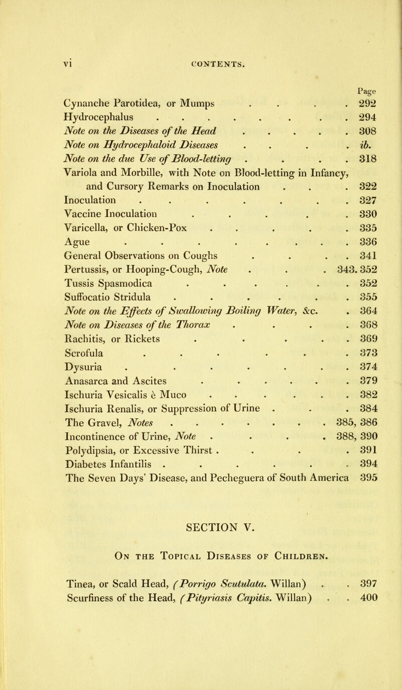 Paee o Cynanche Parotidea, or Mumps 292 Hydrocephalus ..... 294 Note on the Diseases of the Head .... 308 Note on Hydrocephaloid Diseases ib. Note on the due Use of Blood-letting 318 Variola and Morbille, with Note on Blood-letting in Infancy, and Cursory Remarks on Inoculation 322 Inoculation ...... 327 Vaccine Inoculation .... 330 Varicella, or Chicken-Pox . . . 335 Ague . . . .... 336 General Observations on Coughs 341 Pertussis, or Hooping-Cough, Note 343. 352 Tussis Spasmodica . .... 352 Suffocatio Stridula ..... 355 Note on the Effects of Swallowing Boiling Water, &c. 364 Note on Diseases of the Thorax 368 Rachitis, or Rickets . ... 369 Scrofula ... . 373 Dysuria . ..... 374 Anasarca and Ascites . .... 379 Ischuria Vesicalis e Muco ..... 382 Ischuria Renalis, or Suppression of Urine . 384 385: , 386 Incontinence of Urine, Note . 388, 390 Polydipsia, or Excessive Thirst . 391 Diabetes Infantilis ..... 394 The Seven Days' Disease, and Pecheguera of South America 395 SECTION V. On the Topical Diseases of Children. Tinea, or Scald Head, (Porrigo Scutulata. Willan) . . 397 Scurfiness of the Head, (Pityriasis Capitis. Willan) . . 400