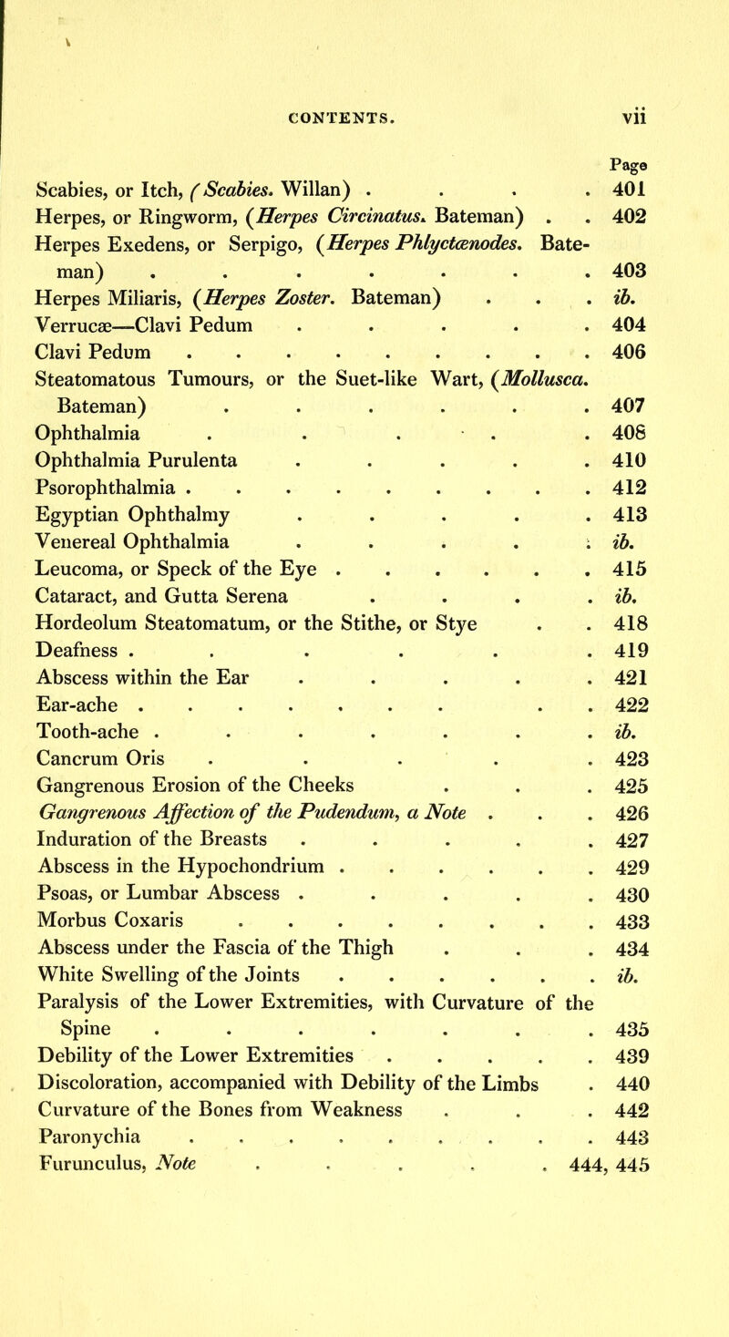V CONTENTS. vii Page Scabies, or Itch, (Scabies. Willan) . . . .401 Herpes, or Ringworm, (Herpes Circinatus* Bateman) . . 402 Herpes Exedens, or Serpigo, (Herpes Phlyctcenodes. Bate- man) . . . . . . .403 Herpes Miliaris, (Herpes Zoster. Bateman) . . . ib. Verruca?—Clavi Pedum ..... 404 Clavi Pedum 406 Steatomatous Tumours, or the Suet-like Wart, (Mollusca. Bateman) ...... 407 Ophthalmia . . . . . 408 Ophthalmia Purulenta . . . . .410 Psorophthalmia 412 Egyptian Ophthalmy . . . . .413 Venereal Ophthalmia . . . . ; ib. Leucoma, or Speck of the Eye . . . . . .415 Cataract, and Gutta Serena . . . . ib. Hordeolum Steatomatum, or the Stithe, or Stye . . 418 Deafness ...... 419 Abscess within the Ear . . . . .421 Ear-ache . 422 Tooth-ache . . • . . . . ib. Cancrum Oris ..... 423 Gangrenous Erosion of the Cheeks . . . 425 Gangrenous Affection of the Pudendum, a Note . . .426 Induration of the Breasts ..... 427 Abscess in the Hypochondrium 429 Psoas, or Lumbar Abscess ..... 430 Morbus Coxaris 433 Abscess under the Fascia of the Thigh . . . 434 White Swelling of the Joints ...... ib. Paralysis of the Lower Extremities, with Curvature of the Spine . . . . . . .435 Debility of the Lower Extremities ..... 439 Discoloration, accompanied with Debility of the Limbs . 440 Curvature of the Bones from Weakness . . . 442 Paronychia . . . . . 443 Furunculus, Note , . . .. . 444, 445
