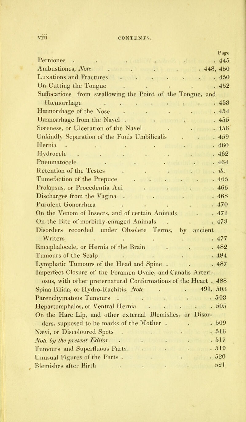 Page Perniones . . . . . 445 Ambustiones, Note ..... 448, 450 Luxations and Fractures . 450 On Cutting the Tongue ..... 452 Suffocations from swallowing the Point of the Tongue, and Haemorrhage 453 Haemorrhage of the Nose . . . . .454 Haemorrhage from the Navel .... 455 Soreness, or Ulceration of the Navel . . . 456 Unkindly Separation of the Funis Umbilicalis . . . 459 Hernia ...... 460 Hydrocele ....... 462 Pneumatocele . . . . . 464 Retention of the Testes . . . . . ib. Tumefaction of the Prepuce ...... 465 Prolapsus, or Procedentia Ani .... 466 Discharges from the Vagina .... 468 Purulent Gonorrhoea ..... 470 On the Venom of Insects, and of certain Animals . . 471 On the Bite of morbidly-enraged Animals . . . 473 Disorders recorded under Obsolete Terms, by ancient Writers . . . . .477 Encephalocele, or Hernia of the Brain . . . 482 Tumours of the Scalp .... 484 Lymphatic Tumours of the Head and Spine . . . 487 Imperfect Closure of the Foramen Ovale, and Canalis Arteri- osus, with other preternatural Conformations of the Heart . 488 Spina Bifida, or Hydro-Rachitis, Note . . 491, 503 Parenchymatous Tumours . . . . .503 Hepartomphalos, or Ventral Hernia ..... 505 On the Hare Lip, and other external Blemishes, or Disor- ders, supposed to be marks of the Mother . . . 509 Naevi, or Discoloured Spots . . . .516 Note by the present Editor . . . . .517 Tumours and Superfluous Parts . . . .519 Unusual Figures of the Parts . , . . 520 Blemishes after Birth . . . . 521