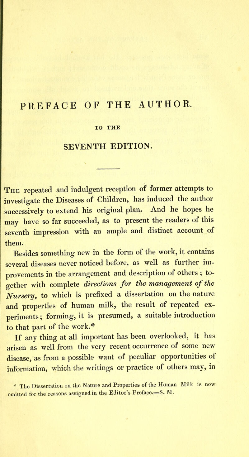 PREFACE OF THE AUTHOR. TO THE SEVENTH EDITION. The repeated and indulgent reception of former attempts to investigate the Diseases of Children, has induced the author successively to extend his original plan. And he hopes he may have so far succeeded, as to present the readers of this seventh impression with an ample and distinct account of them. Besides something new in the form of the work, it contains several diseases never noticed before, as well as further im- provements in the arrangement and description of others ; to- gether with complete directions for the management of the Nursery, to which is prefixed a dissertation on the nature and properties of human milk, the result of repeated ex- periments; forming, it is presumed, a suitable introduction to that part of the work.* If any thing at all important has been overlooked, it has arisen as well from the very recent occurrence of some new disease, as from a possible want of peculiar opportunities of information, which the writings or practice of others may, in * The Dissertation on the Nature and Properties of the Human Milk is now omitted for the reasons assigned in the Editor's Preface.—S. M.