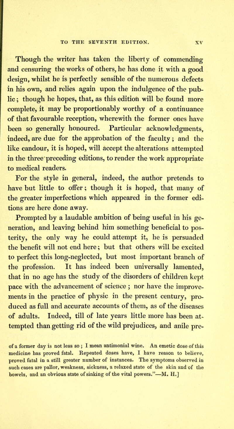 Though the writer has taken the liberty of commending and censuring the works of others, he has done it with a good design, whilst he is perfectly sensible of the numerous defects in his own, and relies again upon the indulgence of the pub- lic; though he hopes, that, as this edition will be found more complete, it may be proportionably worthy of a continuance of that favourable reception, wherewith the former ones have been so generally honoured. Particular acknowledgments, indeed, are due for the approbation of the faculty; and the like candour, it is hoped, will accept the alterations attempted in the three'preceding editions, to render the work appropriate to medical readers. For the style in general, indeed, the author pretends to have but little to offer; though it is hoped, that many of the greater imperfections which appeared in the former edi- tions are here done away. Prompted by a laudable ambition of being useful in his ge- neration, and leaving behind him something beneficial to pos- terity, the only way he could attempt it, he is persuaded the benefit will not end here; but that others will be excited to perfect this long-neglected, but most important branch of the profession. It has indeed been universally lamented, that in no age has the study of the disorders of children kept pace with the advancement of science ; nor have the improve- ments in the practice of physic in the present century, pro- duced as full and accurate accounts of them, as of the diseases of adults. Indeed, till of late years little more has been at- tempted than getting rid of the wild prejudices, and anile pre- of a former day is not less so ; I mean antimonial wine. An emetic dose of this medicine has proved fatal. Repeated doses have, I have reason to believe, proved fatal in a still greater number of instances. The symptoms observed in such cases are pallor, weakness, sickness, a relaxed state of the skin and of the bowels, and an obvious state of sinking of the vital powers.—M. H.]