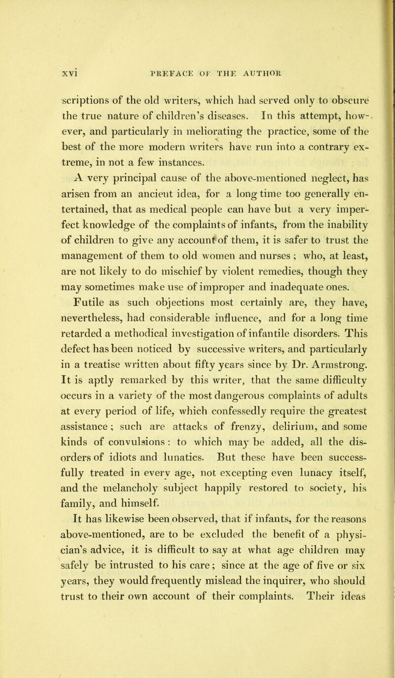 scriptions of the old writers, which had served only to obscure the true nature of children's diseases. In this attempt, how- ever, and particularly in meliorating the practice, some of the best of the more modern writers have run into a contrary ex- treme, in not a few instances. A very principal cause of the above-mentioned neglect, has arisen from an ancient idea, for a long time too generally en- tertained, that as medical people can have but a very imper- fect knowledge of the complaints of infants, from the inability of children to give any account of them, it is safer to trust the management of them to old women and nurses ; who, at least, are not likely to do mischief by violent remedies, though they may sometimes make use of improper and inadequate ones. Futile as such objections most certainly are, they have, nevertheless, had considerable influence, and for a long time retarded a methodical investigation of infantile disorders. This defect has been noticed by successive writers, and particularly in a treatise written about fifty years since by Dr. Armstrong. It is aptly remarked by this writer, that the same difficulty occurs in a variety of the most dangerous complaints of adults at every period of life, which confessedly require the greatest assistance; such are attacks of frenzy, delirium, and some kinds of convulsions : to which may be added, all the dis- orders of idiots and lunatics. But these have been success- fully treated in everv age, not excepting even lunacy itself, and the melancholy subject happily restored to society, his family, and himself. It has likewise been observed, that if infants, for the reasons above-mentioned, are to be excluded the benefit of a physi- cian^ advice, it is difficult to say at what age children may safely be intrusted to his care; since at the age of five or six years, they would frequently mislead the inquirer, who should trust to their own account of their complaints. Their ideas