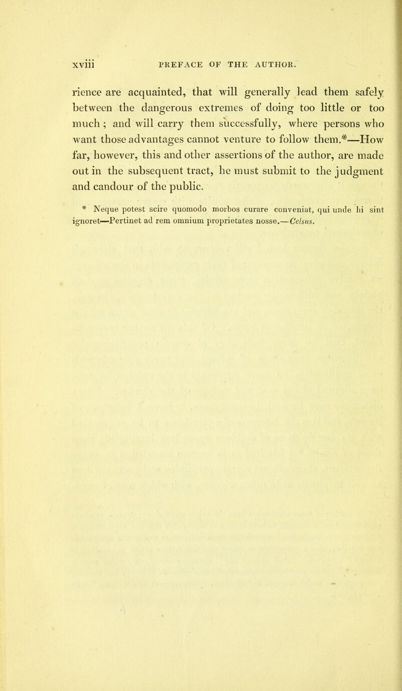 rience are acquainted, that will generally lead them safely between the dangerous extremes of doing too little or too much ; and will carry them successfully, where persons who want those advantages cannot venture to follow them.#—How far, however, this and other assertions of the author, are made out in the subsequent tract, he must submit to the judgment and candour of the public. * Neque potest scire quomodo morbos curare conveniat, qui uncle hi sint ignoret—Pertinet ad rem omnium proprietates nosse.—Celsus.
