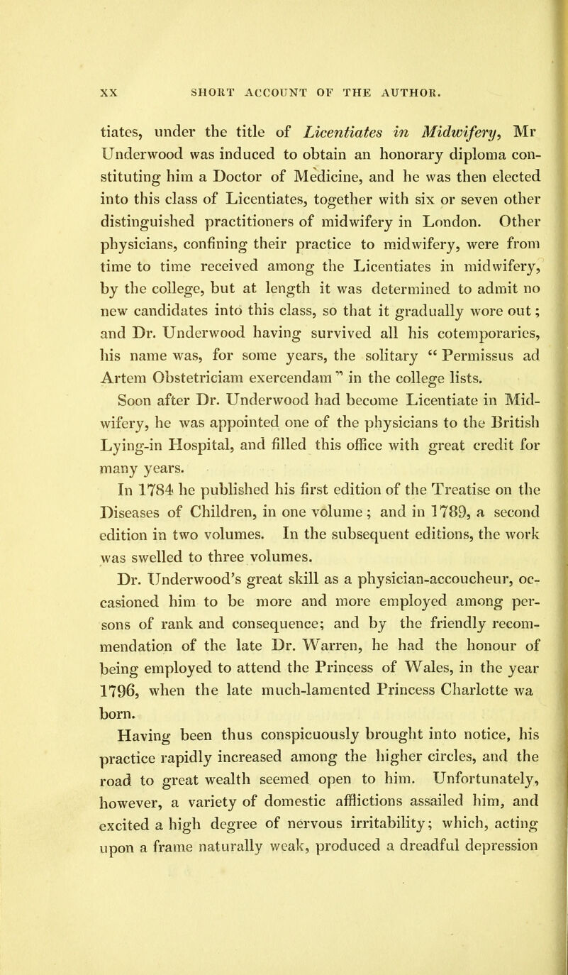 tiates, under the title of Licentiates in Midwifery, Mr Underwood was induced to obtain an honorary diploma con- stituting him a Doctor of Medicine, and he was then elected into this class of Licentiates, together with six or seven other distinguished practitioners of midwifery in London. Other physicians, confining their practice to midwifery, were from time to time received among the Licentiates in midwifery, by the college, but at length it was determined to admit no new candidates into this class, so that it gradually wore out; and Dr. Underwood having survived all his cotemporaries, his name was, for some years, the solitary  Permissus ad Artem Obstetriciam exercendam * in the college lists. Soon after Dr. Underwood had become Licentiate in Mid- wifery, he was appointed one of the physicians to the British Lying-in Hospital, and filled this office with great credit for many years. In 1784 he published his first edition of the Treatise on the Diseases of Children, in one volume ; and in 1789, a second edition in two volumes. In the subsequent editions, the work was swelled to three volumes. Dr. Underwood's great skill as a physician-accoucheur, oc- casioned him to be more and more employed among per- sons of rank and consequence; and by the friendly recom- mendation of the late Dr. Warren, he had the honour of being employed to attend the Princess of Wales, in the year 1796, when the late much-lamented Princess Charlotte wa born. Having been thus conspicuously brought into notice, his practice rapidly increased among the higher circles, and the road to great wealth seemed open to him. Unfortunately, however, a variety of domestic afflictions assailed him, and excited a high degree of nervous irritability; which, acting upon a frame naturally weak, produced a dreadful depression