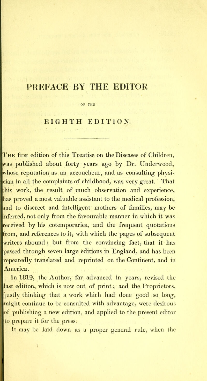 PREFACE BY THE EDITOR OF THE EIGHTH EDITION. The first edition of this Treatise on the Diseases of Children, was published about forty years ago by Dr. Underwood, whose reputation as an accoucheur, and as consulting physi- cian in all the complaints of childhood, was very great. That this work, the result of much observation and experience, las proved a most valuable assistant to the medical profession, and to discreet and intelligent mothers of families, may be inferred, not only from the favourable manner in which it was received by his cotemporaries, and the frequent quotations from, and references to it, with which the pages of subsequent writers abound; but from the convincing fact, that it has passed through seven large editions in England, and has been repeatedly translated and reprinted on the Continent, and in America. In 1819, the Author, far advanced in years, revised the last edition, which is now out of print; and the Proprietors, justly thinking that a work which had done good so long, might continue to be consulted with advantage, were desirous of publishing a new edition, and applied to the present editor to prepare it for the press. It may be laid down as a proper general rule, when the \