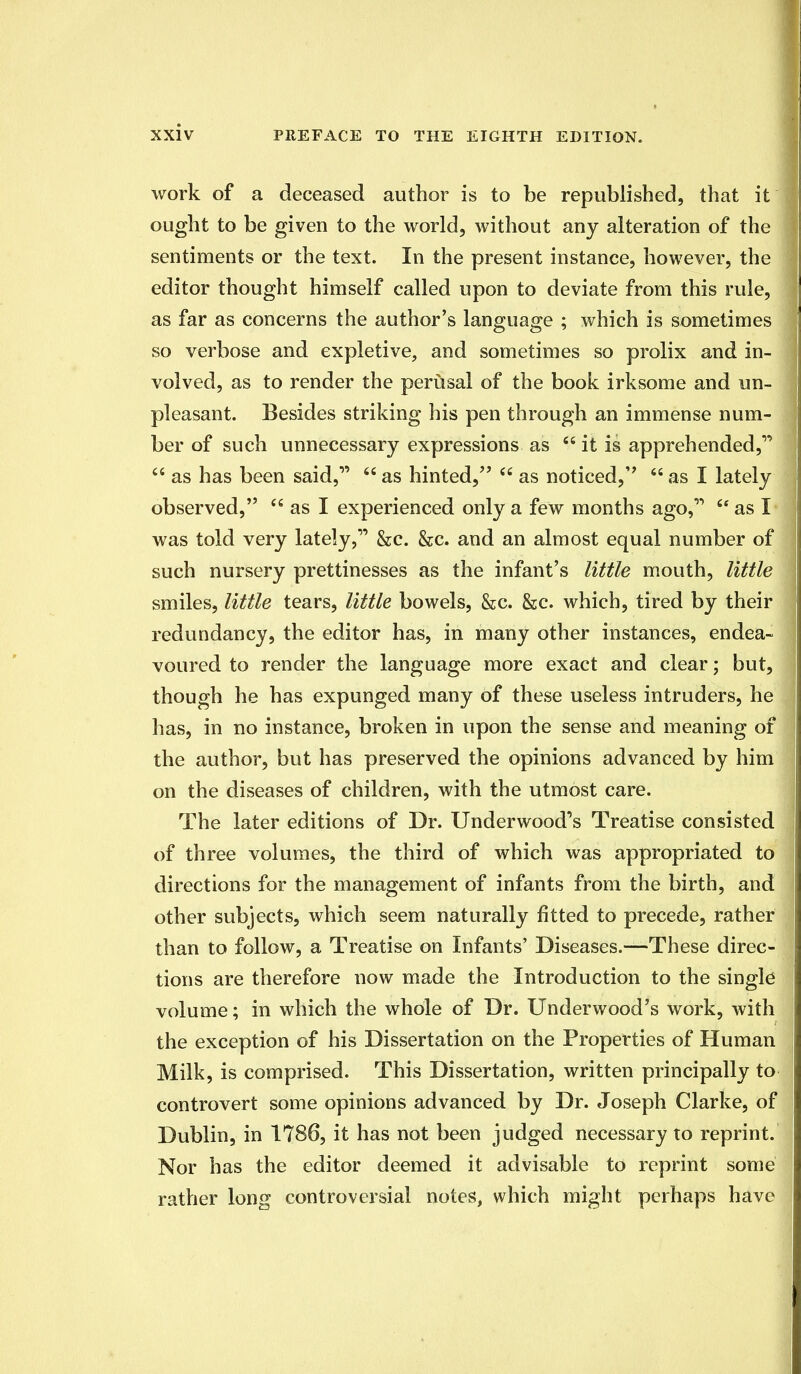 work of a deceased author is to be republished, that it ought to be given to the world, without any alteration of the sentiments or the text. In the present instance, however, the editor thought himself called upon to deviate from this rule, as far as concerns the author's language ; which is sometimes so verbose and expletive, and sometimes so prolix and in- volved, as to render the perusal of the book irksome and un- pleasant. Besides striking his pen through an immense num- ber of such unnecessary expressions as it is apprehended, as has been said, as hinted, as noticed,'' as I lately observed, as I experienced only a few months ago, as I was told very lately, &c. &c. and an almost equal number of such nursery prettinesses as the infant's little mouth, little smiles, little tears, little bowels, &c. &c. which, tired by their redundancy, the editor has, in many other instances, endea- voured to render the language more exact and clear; but, though he has expunged many of these useless intruders, he has, in no instance, broken in upon the sense and meaning of the author, but has preserved the opinions advanced by him on the diseases of children, with the utmost care. The later editions of Dr. Underwood's Treatise consisted of three volumes, the third of which was appropriated to directions for the management of infants from the birth, and other subjects, which seem naturally fitted to precede, rather than to follow, a Treatise on Infants' Diseases.—These direc- tions are therefore now made the Introduction to the single volume; in which the whole of Dr. Underwood's work, with the exception of his Dissertation on the Properties of Human Milk, is comprised. This Dissertation, written principally to controvert some opinions advanced by Dr. Joseph Clarke, of Dublin, in 1786, it has not been judged necessary to reprint. Nor has the editor deemed it advisable to reprint some rather long controversial notes, which might perhaps have