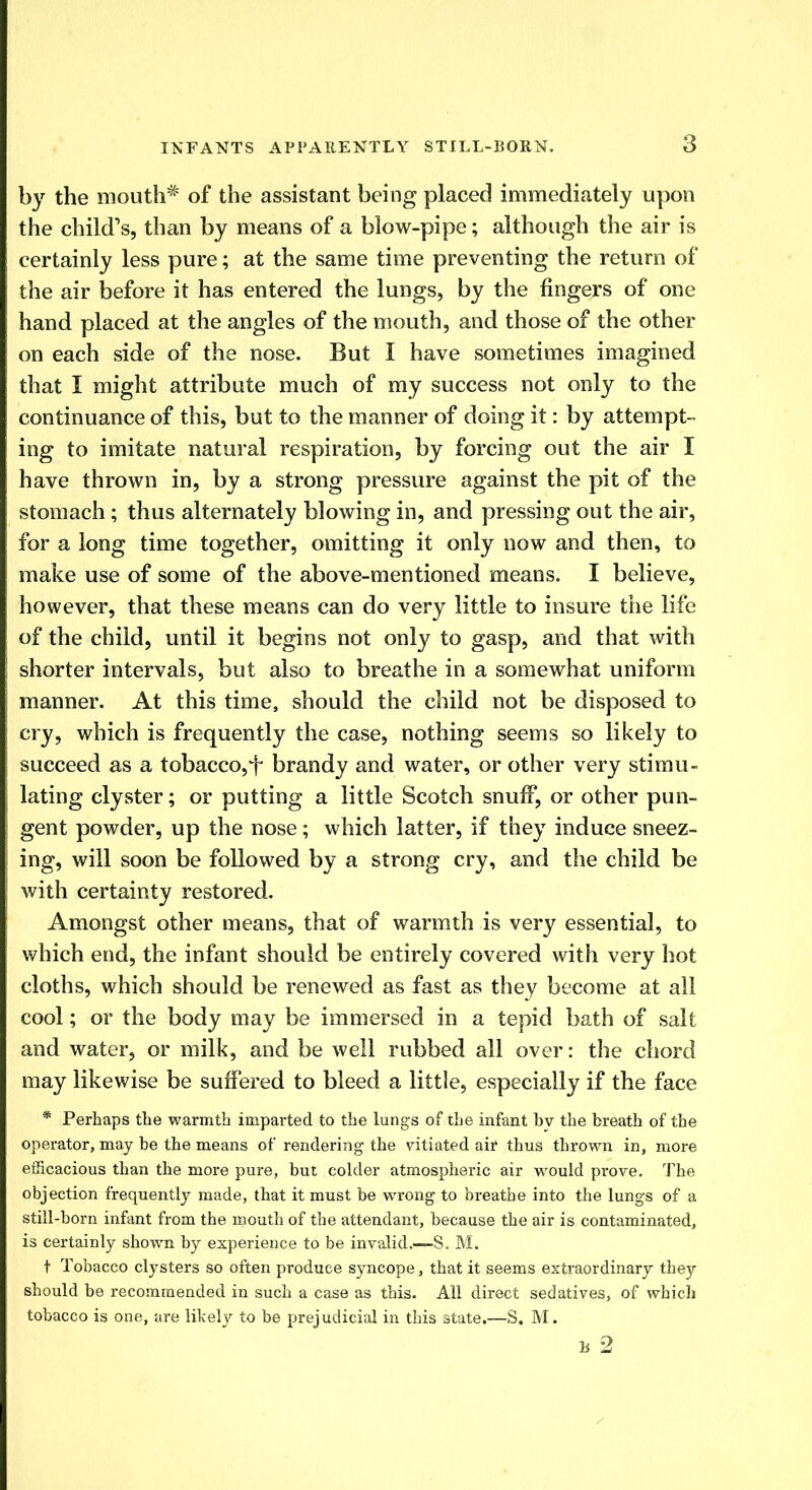 by the mouth# of the assistant being placed immediately upon the child's, than by means of a blow-pipe; although the air is certainly less pure; at the same time preventing the return of the air before it has entered the lungs, by the fingers of one hand placed at the angles of the mouth, and those of the other on each side of the nose. But I have sometimes imagined that I might attribute much of my success not only to the continuance of this, but to the manner of doing it: by attempt- ing to imitate natural respiration, by forcing out the air I have thrown in, by a strong pressure against the pit of the stomach; thus alternately blowing in, and pressing out the air, for a long time together, omitting it only now and then, to make use of some of the above-mentioned means. I believe, however, that these means can do very little to insure the life of the child, until it begins not only to gasp, and that with shorter intervals, but also to breathe in a somewhat uniform manner. At this time, should the child not be disposed to cry, which is frequently the case, nothing seems so likely to succeed as a tobacco,f brandy and water, or other very stimu- lating clyster; or putting a little Scotch snuff, or other pun- gent powder, up the nose; which latter, if they induce sneez- ing, will soon be followed by a strong cry, and the child be with certainty restored. Amongst other means, that of warmth is very essential, to which end, the infant should be entirely covered with very hot cloths, which should be renewed as fast as they become at all cool; or the body may be immersed in a tepid bath of salt and water, or milk, and be well rubbed all over: the chord may likewise be suffered to bleed a little, especially if the face * Perhaps the warmth imparted to the lungs of the infant by the breath of the operator, may be the means of rendering the vitiated air thus thrown in, more efficacious than the more pure, but colder atmospheric air would prove. The objection frequently made, that it must be wrong to breathe into the lungs of a still-born infant from the mouth of the attendant, because the air is contaminated, is certainly shown by experience to be invalid.—S, M. t Tobacco clysters so often produce syncope, that it seems extraordinary they should be recommended in such a case as this. All direct sedatives, of which tobacco is one, are likely to be prejudicial in this state.—S. M.