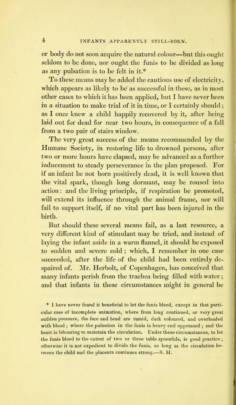 or body do not soon acquire the natural colour—but this ought seldom to be done, nor ought the funis to be divided as long as any pulsation is to be felt in it.* To these means may be added the cautious use of electricity, which appears as likely to be as successful in these, as in most other cases to which it has been applied, but I have never been in a situation to make trial of it in time, or I certainly should ; as I once knew a child happily recovered by it, after being laid out for dead for near two hours, in consequence of a fall from a two pair of stairs window. The very great success of the means recommended by the Humane Society, in restoring life to drowned persons, after two or more hours have elapsed, may be advanced as a further inducement to steady perseverance in the plan proposed. For if an infant be not born positively dead, it is well known that the vital spark, though long dormant, may be roused into action: and the living principle, if respiration be promoted, will extend its influence through the animal frame, nor will fail to support itself, if no vital part has been injured in the birth. But should these several means fail, as a last resource, a very different kind of stimulant may be tried, and instead of laying the infant aside in a warm flannel, it should be exposed to sudden and severe cold ; which, I remember in one case succeeded, after the life of the child had been entirely de- spaired of. Mr. Herbolt, of Copenhagen, has conceived that many infants perish from the trachea being filled with water; and that infants in these circumstances might in general be * I have never found it beneficial to let the funis bleed, except in that parti- cular case of incomplete animation, where from long continued, or very great sudden pressure, the face and head are tumid, dark coloured, and overloaded with blood ; where the pulsation in the funis is heavy and oppressed ; and the heart is labouring- to maintain the circulation. Under these circumstances, to let the funis bleed to the extent of two or three table spoonfuls, is good practice ; otherwise it is not expedient to divide the funis, as long as the circulation be- tween the child and the placenta continues strong.—S. M.