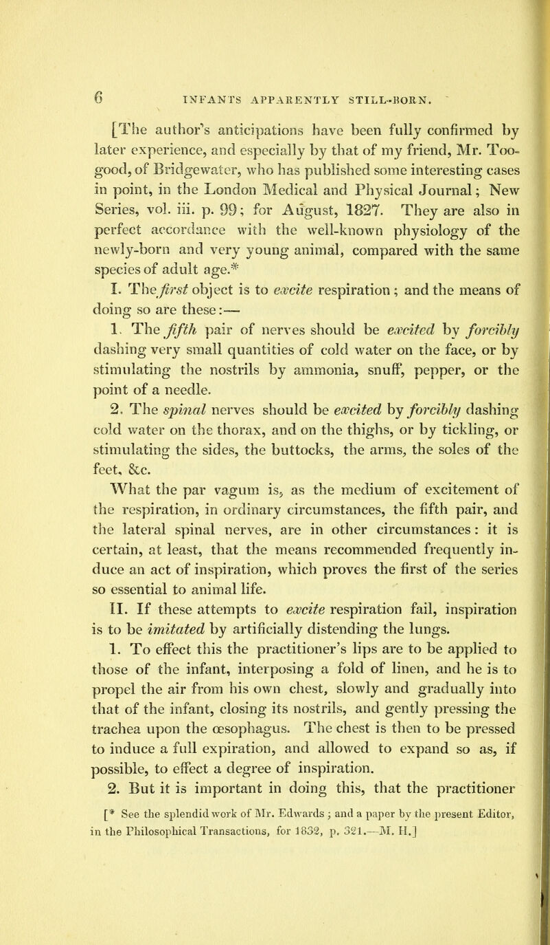 [The author's anticipations have been fully confirmed by later experience, and especially by that of my friend, Mr. Too- good, of Bridgewater, who has published some interesting cases in point, in the London Medical and Physical Journal; New Series, vol. iii. p. 99; for August, 1827. They are also in perfect accordance with the well-known physiology of the newly-born and very young animal, compared with the same species of adult age.# I. The first object is to excite respiration; and the means of doing so are these:— 1, The fifth pair of nerves should be excited by forcibly dashing very small quantities of cold water on the face, or by stimulating the nostrils by ammonia, snuff, pepper, or the point of a needle. 2. The spinal nerves should be excited by forcibly dashing cold water on the thorax, and on the thighs, or by tickling, or stimulating the sides, the buttocks, the arms, the soles of the feet, &c. What the par vagum is, as the medium of excitement of the respiration, in ordinary circumstances, the fifth pair, and the lateral spinal nerves, are in other circumstances: it is certain, at least, that the means recommended frequently in- duce an act of inspiration, which proves the first of the series so essential to animal life. II. If these attempts to excite respiration fail, inspiration is to be imitated by artificially distending the lungs. 1. To effect this the practitioner's lips are to be applied to those of the infant, interposing a fold of linen, and he is to propel the air from his own chest, slowly and gradually into that of the infant, closing its nostrils, and gently pressing the trachea upon the oesophagus. The chest is then to be pressed to induce a full expiration, and allowed to expand so as, if possible, to effect a degree of inspiration. 2. But it is important in doing this, that the practitioner [* See the splendid work of Mr. Edwards ; and a paper by the present Editor, in the Philosophical Transactions, for 1832, p. 321.—M. II.]