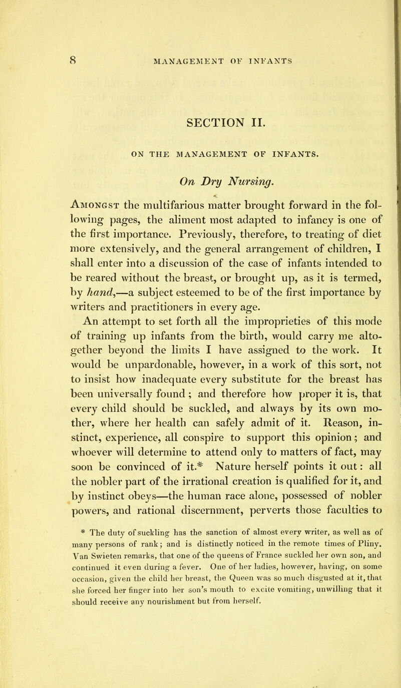 SECTION II. ON THE MANAGEMENT OF INFANTS. On Dry Nursing. Amongst the multifarious matter brought forward in the fol- lowing pages, the aliment most adapted to infancy is one of the first importance. Previously, therefore, to treating of diet more extensively, and the general arrangement of children, I shall enter into a discussion of the case of infants intended to be reared without the breast, or brought up, as it is termed, by hand,—a subject esteemed to be of the first importance by writers and practitioners in every age. An attempt to set forth all the improprieties of this mode of training up infants from the birth, would carry me alto- gether beyond the limits I have assigned to the work. It would be unpardonable, however, in a work of this sort, not to insist how inadequate every substitute for the breast has been universally found ; and therefore how proper it is, that every child should be suckled, and always by its own mo- ther, where her health can safely admit of it. Reason, in- stinct, experience, all conspire to support this opinion; and whoever will determine to attend only to matters of fact, may soon be convinced of it.# Nature herself points it out: all the nobler part of the irrational creation is qualified for it, and by instinct obeys—the human race alone, possessed of nobler powers, and rational discernment, perverts those faculties to * The duty of suckling has the sanction of almost every writer, as well as of many persons of rank; and is distinctly noticed in the remote times of Pliny. Van Swieten remarks, that one of the queens of France suckled her own son, and continued it even during a fever. One of her ladies, however, having, on some occasion, given the child her breast, the Queen was so much disgusted at it, that she forced her finger into her son's mouth to excite vomiting, unwilling that it should receive any nourishment but from herself.