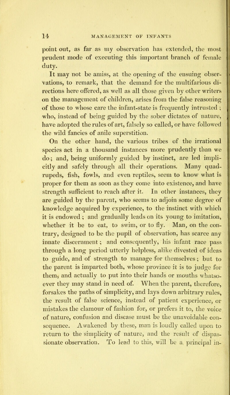 point out, as far as my observation has extended, the most prudent mode of executing this important branch of female duty. It may not be amiss, at the opening of the ensuing obser- vations, to remark, that the demand for the multifarious di- rections here offered, as well as all those given by other writers on the management of children, arises from the false reasoning of those to whose care the infant-state is frequently intrusted ; who, instead of being guided by the sober dictates of nature, have adopted the rules of art, falsely so called, or have followed the wild fancies of anile superstition. On the other hand, the various tribes of the irrational species act in a thousand instances more prudently than we do; and, being uniformly guided by instinct, are led impli- citly and safely through ail their operations. Many quad- rupeds, fish, fowls, and even reptiles, seem to know what is proper for them as soon as they come into existence, and have strength sufficient to reach after it. In other instances, they are guided by the parent, who seems to adjoin some degree of knowledge acquired by experience, to the instinct with which it is endowed ; and gradually leads on its young to imitation, whether it be to eat, to swim, or to fly. Man, on the con- trary, designed to be the pupil of observation, has scarce any innate discernment; and consequently, his infant race pass through a long period utterly helpless, alike divested of ideas to guide, and of strength to manage for themselves; but to the parent is imparted both, whose province it is to judge for them, and actually to put into their hands or mouths whatso- ever they may stand in need of. When the parent, therefore, forsakes the paths of simplicity, and lays down arbitrary rules, the result of false science, instead of patient experience, or mistakes the clamour of fashion for, or prefers it to, the voice of nature, confusion and disease must be the unavoidable con- sequence. Awakened by these, man is loudly called upon to return to the simplicity of nature, and the result of dispas- sionate observation. To lead to this., will be a, principal in-
