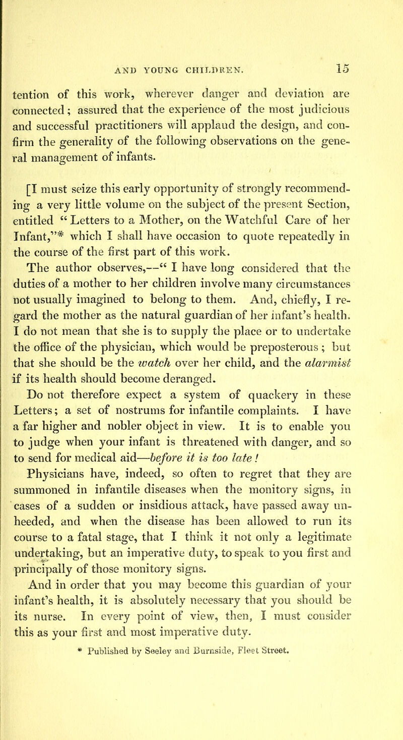 tention of this work, wherever danger and deviation are connected; assured that the experience of the most judicious and successful practitioners will applaud the design, and con- firm the generality of the following observations on the gene- ral management of infants. [I must seize this early opportunity of strongly recommend- ing a very little volume on the subject of the present Section, entitled  Letters to a Mother, on the Watchful Care of her Infant,''# which I shall have occasion to quote repeatedly in the course of the first part of this work. The author observes,—cc I have long considered that the duties of a mother to her children involve many circumstances not usually imagined to belong to them. And, chiefly, I re- gard the mother as the natural guardian of her infant's health, I do not mean that she is to supply the place or to undertake the office of the physician, which would be preposterous ; but that she should be the watch over her child, and the alarmist if its health should become deranged. Do not therefore expect a system of quackery in these Letters; a set of nostrums for infantile complaints. I have a far higher and nobler object in view. It is to enable you to judge when your infant is threatened with danger, and so to send for medical aid—before it is too late ! Physicians have, indeed, so often to regret that they are summoned in infantile diseases when the monitory signs, in cases of a sudden or insidious attack, have passed away un- heeded, and when the disease has been allowed to run its course to a fatal stage, that I think it not only a legitimate undertaking, but an imperative duty, to speak to you first and principally of those monitory signs. And in order that you may become this guardian of your infant's health, it is absolutely necessary that you should be its nurse. In every point of view, then, I must consider this as your first and most imperative duty. * Published by Seeley and Burnside, Fleet Street.