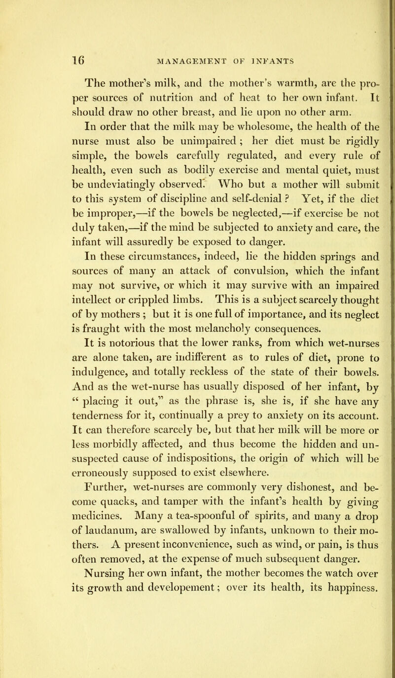 The mother's milk, and the mother's warmth, are the pro- per sources of nutrition and of heat to her own infant. It should draw no other breast, and lie upon no other arm. In order that the milk may be wholesome, the health of the nurse must also be unimpaired ; her diet must be rigidly simple, the bowels carefully regulated, and every rule of health, even such as bodily exercise and mental quiet, must be undeviatingly observed' Who but a mother will submit to this system of discipline and self-denial ? Yet, if the diet be improper,—if the bowels be neglected,—if exercise be not duly taken,—if the mind be subjected to anxiety and care, the infant will assuredly be exposed to danger. In these circumstances, indeed, lie the hidden springs and sources of many an attack of convulsion, which the infant may not survive, or which it may survive with an impaired intellect or crippled limbs. This is a subject scarcely thought of by mothers; but it is one full of importance, and its neglect is fraught with the most melancholy consequences. It is notorious that the lower ranks, from which wet-nurses are alone taken, are indifferent as to rules of diet, prone to indulgence, and totally reckless of the state of their bowels. And as the wet-nurse has usually disposed of her infant, by  placing it out, as the phrase is, she is, if she have any tenderness for it, continually a prey to anxiety on its account. It can therefore scarcely be, but that her milk will be more or less morbidly affected, and thus become the hidden and un- suspected cause of indispositions, the origin of which will be erroneously supposed to exist elsewhere. Further, wet-nurses are commonly very dishonest, and be- come quacks, and tamper with the infant's health by giving medicines. Many a tea-spoonful of spirits, and many a drop of laudanum, are swallowed by infants, unknown to their mo- thers. A present inconvenience, such as wind, or pain, is thus often removed, at the expense of much subsequent danger. Nursing her own infant, the mother becomes the watch over its growth and developement; over its health, its happiness.