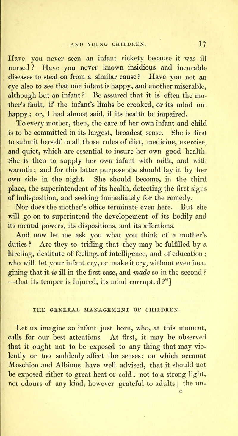 Have you never seen an infant rickety because it was ill nursed ? Have you never known insidious and incurable diseases to steal on from a similar cause ? Have you not an eye also to see that one infant is happy, and another miserable, although but an infant ? Be assured that it is often the mo- ther's fault, if the infant's limbs be crooked, or its mind un- happy ; or, I had almost said, if its health be impaired. To every mother, then, the care of her own infant and child is to be committed in its largest, broadest sense. She is first to submit herself to all those rules of diet, medicine, exercise, and quiet, which are essential to insure her own good health. She is then to supply her own infant with milk, and with warmth ; and for this latter purpose she should lay it by her own side in the night. She should become, in the third place, the superintendent of its health, detecting the first signs of indisposition, and seeking immediately for the remedy. Nor does the mother's office terminate even here. But she will go on to superintend the developement of its bodily and its mental powers, its dispositions, and its affections. And now let me ask you what you think of a mother's duties ? Are they so trifling that they may be fulfilled by a hireling, destitute of feeling, of intelligence, and of education ; who will let your infant cry, or make it cry, without even ima- gining that it is ill in the first case, and made so in the second ? —that its temper is injured, its mind corrupted?] THE GENERAL MANAGEMENT OF CHILDREN. Let us imagine an infant just born, who, at this moment, calls for our best attentions. At first, it may be observed that it ought not to be exposed to any thing that may vio- lently or too suddenly affect the senses; on which account Moschion and Albinus have well advised, that it should not be exposed either to great heat or cold; not to a strong light, nor odours of any kind, however grateful to adults ; the un- c
