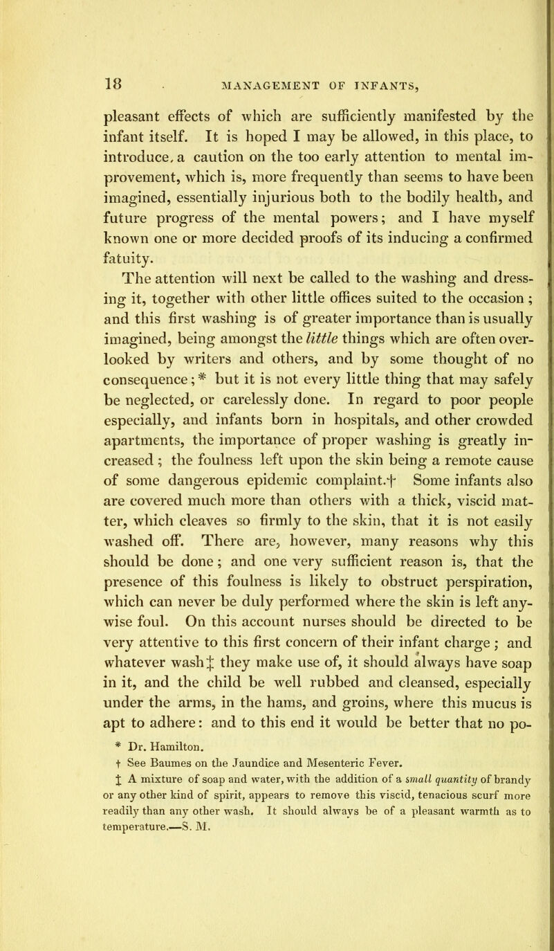pleasant effects of which are sufficiently manifested by the infant itself. It is hoped I may be allowed, in this place, to introduce, a caution on the too early attention to mental im- provement, which is, more frequently than seems to have been imagined, essentially injurious both to the bodily health, and future progress of the mental powers; and I have myself known one or more decided proofs of its inducing a confirmed fatuity. The attention will next be called to the washing and dress- ing it, together with other little offices suited to the occasion; and this first washing is of greater importance than is usually imagined, being amongst the little things which are often over- looked by writers and others, and by some thought of no consequence;# but it is not every little thing that may safely be neglected, or carelessly done. In regard to poor people especially, and infants born in hospitals, and other crowded apartments, the importance of proper washing is greatly in- creased ; the foulness left upon the skin being a remote cause of some dangerous epidemic complaint.f Some infants also are covered much more than others with a thick, viscid mat- ter, which cleaves so firmly to the skin, that it is not easily washed off. There are, however, many reasons why this should be done; and one very sufficient reason is, that the presence of this foulness is likely to obstruct perspiration, which can never be duly performed where the skin is left any- wise foul. On this account nurses should be directed to be very attentive to this first concern of their infant charge ; and whatever wash J they make use of, it should always have soap in it, and the child be well rubbed and cleansed, especially under the arms, in the hams, and groins, where this mucus is apt to adhere: and to this end it would be better that no po- * Dr. Hamilton. t See Baumes on the Jaundice and Mesenteric Fever. J A mixture of soap and water, with the addition of a small quantity of brandy or any other kind of spirit, appears to remove this viscid, tenacious scurf more readily than any other wash. It should always be of a pleasant warmth as to temperature.—S. M.