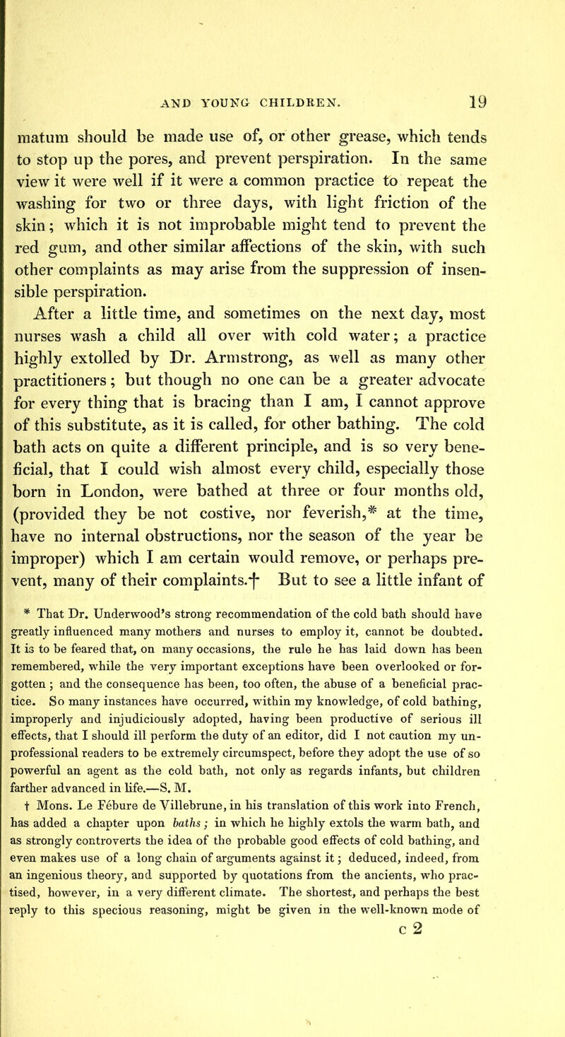 in atom should be made use of, or other grease, which tends to stop up the pores, and prevent perspiration. In the same view it were well if it were a common practice to repeat the washing for two or three days, with light friction of the skin; which it is not improbable might tend to prevent the red gum, and other similar affections of the skin, with such other complaints as may arise from the suppression of insen- sible perspiration. After a little time, and sometimes on the next day, most nurses wash a child all over with cold water; a practice highly extolled by Dr. Armstrong, as well as many other practitioners; but though no one can be a greater advocate for every thing that is bracing than I am, I cannot approve of this substitute, as it is called, for other bathing. The cold bath acts on quite a different principle, and is so very bene- ficial, that I could wish almost every child, especially those born in London, were bathed at three or four months old, (provided they be not costive, nor feverish,# at the time, have no internal obstructions, nor the season of the year be improper) which I am certain would remove, or perhaps pre- vent, many of their complaints.*f* But to see a little infant of * That Dr. Underwood's strong recommendation of the cold bath should have greatly influenced many mothers and nurses to employ it, cannot be doubted. It is to be feared that, on many occasions, the rule he has laid down has been remembered, while the very important exceptions have been overlooked or for- gotten ; and the consequence has been, too often, the abuse of a beneficial prac- tice. So many instances have occurred, within my knowledge, of cold bathing, improperly and injudiciously adopted, having been productive of serious ill effects, that I should ill perform the duty of an editor, did I not caution my un- professional readers to be extremely circumspect, before they adopt the use of so powerful an agent as the cold bath, not only as regards infants, but children farther advanced in life.—S. M. t Mons. Le Febure de Villebrune, in his translation of this work into French, has added a chapter upon baths; in which he highly extols the warm bath, and as strongly controverts the idea of the probable good effects of cold bathing, and even makes use of a long chain of arguments against it; deduced, indeed, from an ingenious theory, and supported by quotations from the ancients, who prac- tised, however, in a very different climate. The shortest, and perhaps the best reply to this specious reasoning, might be given in the well-known mode of c 2