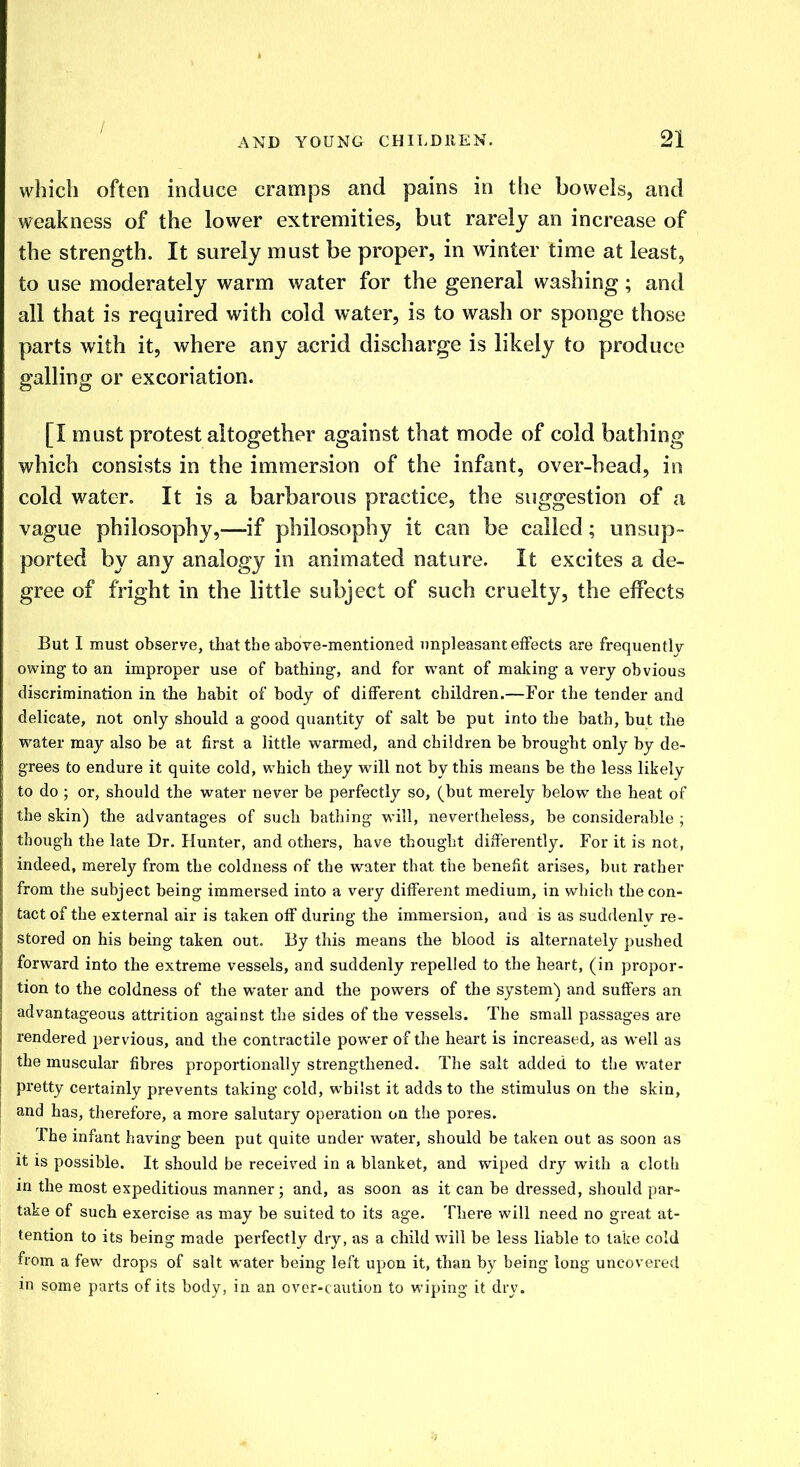 which often induce cramps and pains in the bowels, and weakness of the lower extremities, but rarely an increase of the strength. It surely must be proper, in winter time at least, to use moderately warm water for the general washing; and all that is required with cold water, is to wash or sponge those parts with it, where any acrid discharge is likely to produce galling or excoriation. [I must protest altogether against that mode of cold bathing which consists in the immersion of the infant, over-bead, in cold water. It is a barbarous practice, the suggestion of a vague philosophy,—if philosophy it can be called; unsup- ported by any analogy in animated nature. It excites a de- gree of fright in the little subject of such cruelty, the effects But I must observe, that the above-mentioned unpleasant effects are frequently- owing to an improper use of bathing, and for want of making a very obvious discrimination in the habit of body of different children.—For the tender and delicate, not only should a good quantity of salt be put into the bath, but the water may also be at first a little warmed, and children be brought only by de- grees to endure it quite cold, which they will not by this means be the less likely to do ; or, should the water never be perfectly so, (but merely below the heat of the skin) the advantages of such bathing will, nevertheless, be considerable ; though the late Dr. Hunter, and others, have thought differently. For it is not, indeed, merely from the coldness of the water that the benefit arises, but rather from the subject being immersed into a very different medium, in which the con- tact of the external air is taken off during the immersion, and is as suddenly re- stored on his being taken out. By this means the blood is alternately pushed forward into the extreme vessels, and suddenly repelled to the heart, (in propor- tion to the coldness of the water and the powers of the system) and suffers an advantageous attrition against the sides of the vessels. The small passages are rendered pervious, and the contractile power of the heart is increased, as well as the muscular fibres proportionally strengthened. The salt added to the water pretty certainly prevents taking cold, whilst it adds to the stimulus on the skin, and has, therefore, a more salutary operation on the pores. The infant having been put quite under water, should be taken out as soon as it is possible. It should be received in a blanket, and wiped dry with a cloth in the most expeditious manner; and, as soon as it can be dressed, should par- take of such exercise as may be suited to its age. There will need no great at- tention to its being made perfectly dry, as a child will be less liable to lake cold from a few drops of salt water being left upon it, than by being long uncovered in some parts of its body, in an over-caution to wiping it dry.