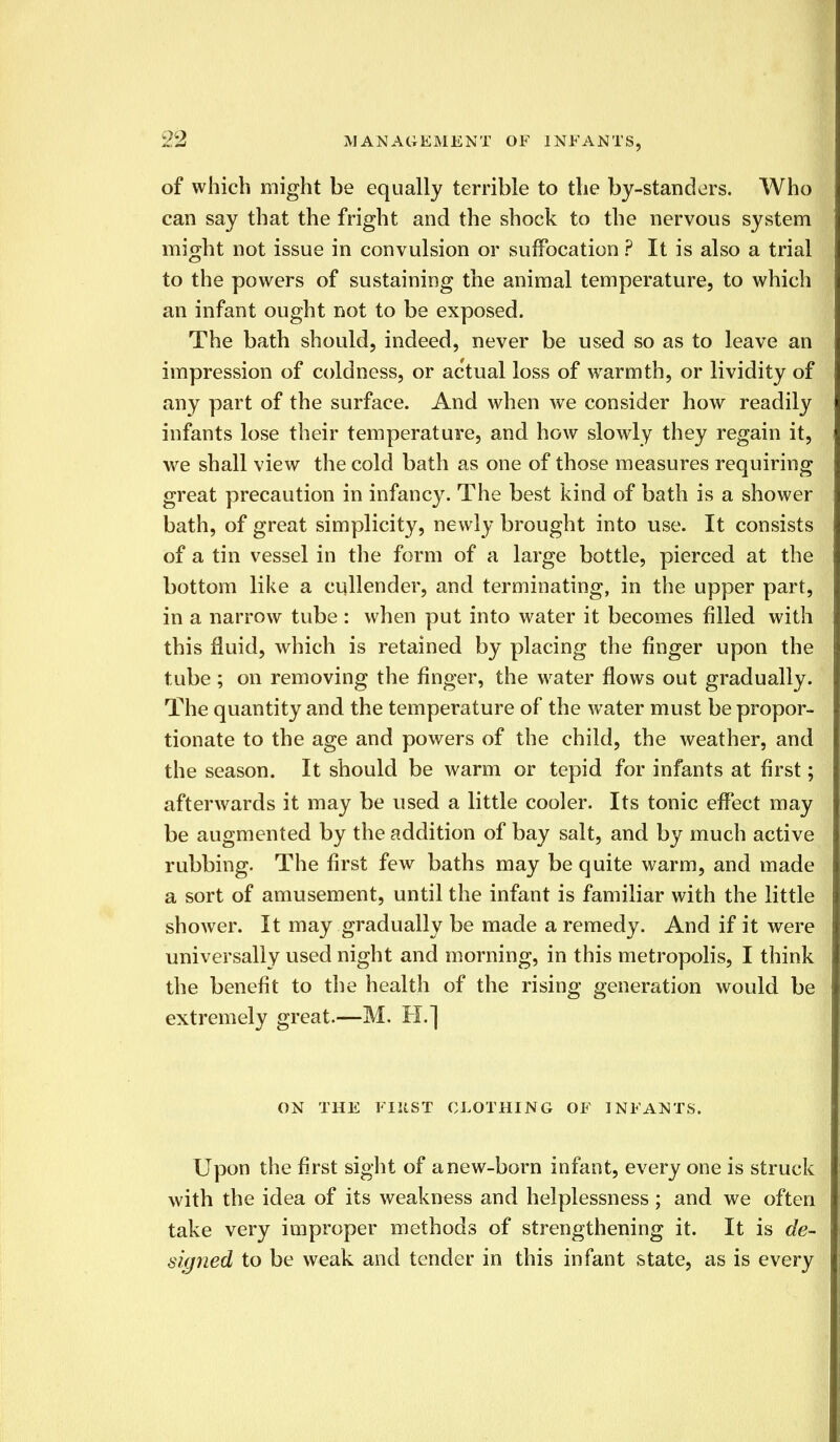 of which might be equally terrible to the by-standers. Who can say that the fright and the shock to the nervous system might not issue in convulsion or suffocation ? It is also a trial to the powers of sustaining the animal temperature, to which an infant ought not to be exposed. The bath should, indeed, never be used so as to leave an impression of coldness, or actual loss of warmth, or lividity of any part of the surface. And when we consider how readily infants lose their temperature, and how slowly they regain it, we shall view the cold bath as one of those measures requiring great precaution in infancy. The best kind of bath is a shower bath, of great simplicity, newly brought into use. It consists of a tin vessel in the form of a large bottle, pierced at the bottom like a cullender, and terminating, in the upper part, in a narrow tube : when put into water it becomes filled with this fluid, which is retained by placing the finger upon the tube ; on removing the finger, the water flows out gradually. The quantity and the temperature of the water must be propor- tionate to the age and powers of the child, the weather, and the season. It should be warm or tepid for infants at first; afterwards it may be used a little cooler. Its tonic effect may be augmented by the addition of bay salt, and by much active rubbing. The first few baths may be quite warm, and made a sort of amusement, until the infant is familiar with the little shower. It may gradually be made a remedy. And if it were universally used night and morning, in this metropolis, I think the benefit to the health of the rising generation would be extremely great.—M. H.] ON THE FIRST CLOTHING OF INFANTS. Upon the first sight of anew-born infant, every one is struck with the idea of its weakness and helplessness; and we often take very improper methods of strengthening it. It is de- signed to be weak and tender in this infant state, as is every