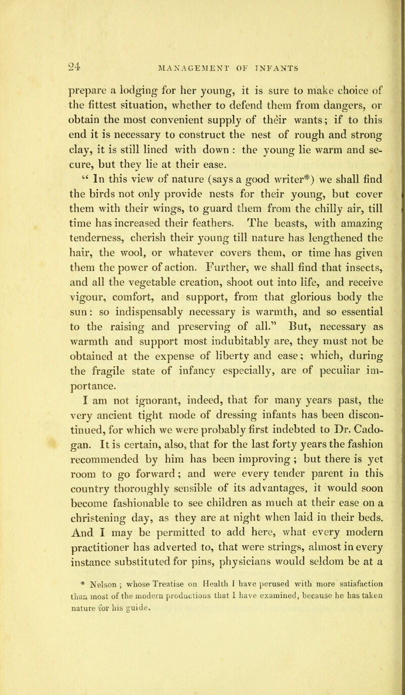 prepare a lodging for her young, it is sure to make choice of the fittest situation, whether to defend them from dangers, or obtain the most convenient supply of their wants; if to this end it is necessary to construct the nest of rough and strong clay, it is still lined with down : the young lie warm and se- cure, but they lie at their ease. In this view of nature (says a good writer*) we shall find the birds not only provide nests for their young, but cover them with their wings, to guard them from the chilly air, till time has increased their feathers. The beasts, with amazing tenderness, cherish their young till nature has lengthened the hair, the wool, or whatever covers them, or time has given them the power of action. Further, we shall find that insects, and all the vegetable creation, shoot out into life, and receive vigour, comfort, and support, from that glorious body the sun: so indispensably necessary is warmth, and so essential to the raising and preserving of all. But, necessary as warmth and support most indubitably are, they must not be obtained at the expense of liberty and ease; which, during the fragile state of infancy especially, are of peculiar im- portance. I am not ignorant, indeed, that for many years past, the very ancient tight mode of dressing infants has been discon- tinued, for which we were probably first indebted to Dr. Cado- gan. It is certain, also, that for the last forty years the fashion recommended by him has been improving; but there is yet room to go forward; and were every tender parent in this country thoroughly sensible of its advantages, it would soon become fashionable to see children as much at their ease on a christening day, as they are at night when laid in their beds. And I may be permitted to add here, what every modern practitioner has adverted to, that were strings, almost in every instance substituted for pins, physicians would seldom be at a * Nelson ; whose Treatise on Health I have perused with more satisfaction than most of the modern productions that I have examined, because he has taken nature for his guide.
