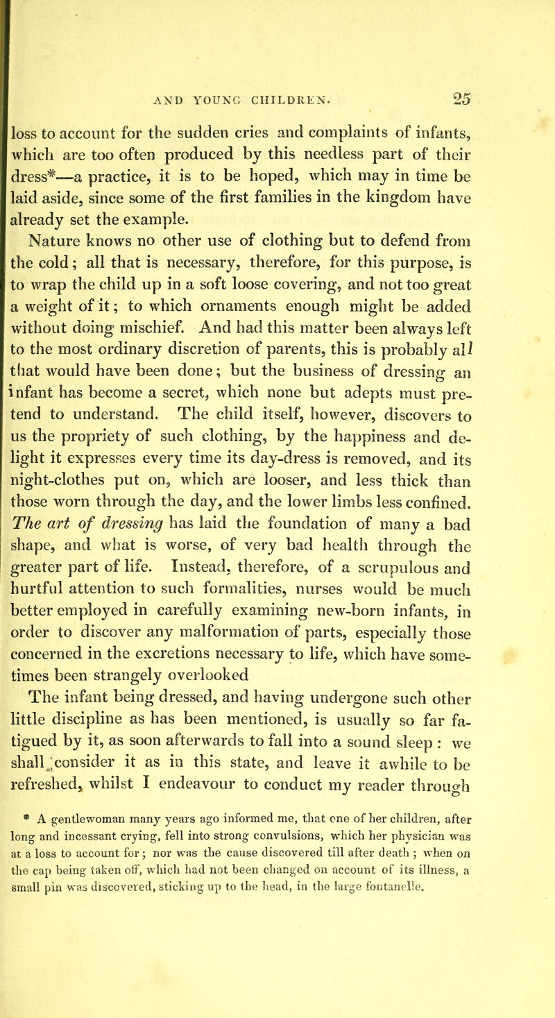 loss to account for the sudden cries and complaints of infants, which are too often produced by this needless part of their dress#—a practice, it is to be hoped, which may in time be laid aside, since some of the first families in the kingdom have already set the example. Nature knows no other use of clothing but to defend from the cold; all that is necessary, therefore, for this purpose, is to wrap the child up in a soft loose covering, and not too great a weight of it; to which ornaments enough might be added without doing mischief. And had this matter been always left to the most ordinary discretion of parents, this is probably all that would have been done; but the business of dressing an infant has become a secret, which none but adepts must pre- tend to understand. The child itself, however, discovers to us the propriety of such clothing, by the happiness and de- light it expresses every time its day-dress is removed, and its night-clothes put on, which are looser, and less thick than those worn through the day, and the lower limbs less confined. The art of dressing has laid the foundation of many a bad shape, and what is worse, of very bad health through the greater part of life. Instead, therefore, of a scrupulous and hurtful attention to such formalities, nurses would be much better employed in carefully examining new-born infants, in order to discover any malformation of parts, especially those concerned in the excretions necessary to life, which have some- times been strangely overlooked The infant being dressed, and having undergone such other little discipline as has been mentioned, is usually so far fa- tigued by it, as soon afterwards to fall into a sound sleep : we shall J consider it as in this state, and leave it awhile to be refreshed, whilst I endeavour to conduct my reader through * A gentlewoman many years ago informed me, that one of her children, after long and incessant crying, fell into strong convulsions, which her physician was at a loss to account for ; nor was the cause discovered till after death ; when on the cap being taken olF, which had not been changed on account of its illness, a small pin was discovered, sticking up to the head, in the large fontanelle.