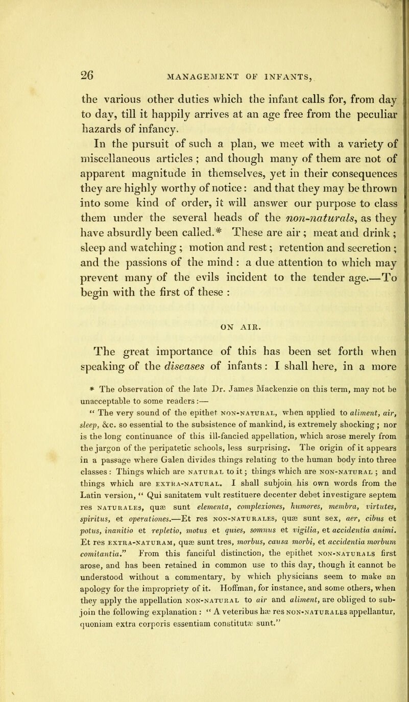 the various other duties which the infant calls for, from day to day, till it happily arrives at an age free from the peculiar hazards of infancy, In the pursuit of such a plan, we meet with a variety of miscellaneous articles ; and though many of them are not of apparent magnitude in themselves, yet in their consequences they are highly worthy of notice: and that they may be thrown into some kind of order, it will answer our purpose to class them under the several heads of the non-naturals, as they have absurdly been called.# These are air ; meat and drink ; sleep and watching ; motion and rest; retention and secretion ; and the passions of the mind : a due attention to which may prevent many of the evils incident to the tender age.—To begin with the first of these : ON AIR. The great importance of this has been set forth when speaking of the diseases of infants: I shall here, in a more * The observation of the late Dr. James Mackenzie on this term, may not be unacceptable to some readers :—  The very sound of the epithet non-natural, when applied to aliment, air, sleep, &c. so essential to the subsistence of mankind, is extremely shocking; nor is the long continuance of this ill-fancied appellation, which arose merely from the jargon of the peripatetic schools, less surprising. The origin of it appears in a passage where Galen divides things relating to the human body into three classes : Things which are natural to it; things which are non-natural ; and things which are extra-natural. I shall subjoin his own words from the Latin version,  Qui sanitatem vult restituere decenter debet investigare septem res naturales, quae sunt elementa, complexiones, humores, membra, virtutes, spiritus, et operationes.—Et res non-natu rales, quae sunt sex, aer, cibus et potus, inanitio et repletio, motus et quies, somnus et vigilia, et accidentia animi, Et res extra-naturam, quae sunt tres, morbus, causa morbi, et accidentia morbum comitantia. From this fanciful distinction, the epithet non-naturals first arose, and has been retained in common use to this day, though it cannot be understood without a commentary, by which physicians seem to make an apology for the impropriety of it. Hoffman, for instance, and some others, when they appty the appellation non-natural to air and aliment, are obliged to sub- join the following explanation :  A veteribus ha? res non-naturales appellantur, quoniam extra corporis essentiam constitute sunt.